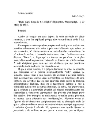 Seu afeiçoado:
                                                       Wm. Oxley.

   “Bury New Road n. 65, Higher Broughton, Manchester, 17 de
Maio de 1886.

    Senhor:

     Acabo de chegar em casa depois de uma ausência de cinco
semanas, o que lhe explicará porque não respondi mais cedo à sua
prezada carta.
     Em resposta a seus quesitos, responder-lhe-ei que os moldes em
parafina achavam-se nas mãos e pés materializados, que saíam de
trás da cortina. Vi distintamente uma parte descoberta da mão ou do
pé acima do molde, e posso dar testemunho disso. Os fantasmas me
diziam: “Tome”, e, logo que eu tocava na parafina, os órgãos
materializados desapareciam, deixando as formas em minhas mãos.
A mão dirigia-se para mim até uma distância que me permitisse
alcançá-la, inclinando-me por cima da mesa.
     O que é mais curioso, é o próprio tamanho da mão. A aparição
que reconheci ser a mesma invariavelmente “Lili”, variava de
tamanho: umas vezes a sua estatura não excedia a de uma menina
bem desenvolvida; outras vezes apresentava as dimensões de uma
senhora; até acredito que ela não apareceu duas vezes de maneira
absolutamente idêntica, mas eu a reconhecia sempre e não a
confundia nunca com as outras aparições. Eu sabia, por experiência,
que a estatura e a aparência exterior das figuras materializadas são
submetidas a condições dependentes das pessoas que fazem parte
das sessões. Por exemplo, se uma pessoa estranha estava presente,
eu notava certa diferença nas manifestações. Algumas vezes as
figuras não se formavam completamente não se distinguia mais do
que a cabeça e o busto; outras vezes se mostravam de pé, segundo as
condições. Quanto à mão de Lili, apresenta uma mescla bizarra de
juventude e de velhice, o que prova, a meu ver, que as figuras
 