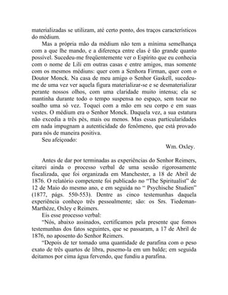 materializadas se utilizam, até certo ponto, dos traços característicos
do médium.
    Mas a própria mão da médium não tem a mínima semelhança
com a que lhe mando, e a diferença entre elas é tão grande quanto
possível. Sucedeu-me freqüentemente ver o Espírito que eu conhecia
com o nome de Lili em outras casas e entre amigos, mas somente
com os mesmos médiuns: quer com a Senhora Firman, quer com o
Doutor Monck. Na casa de meu amigo o Senhor Gaskell, sucedeu-
me de uma vez ver aquela figura materializar-se e se desmaterializar
perante nossos olhos, com uma claridade muito intensa; ela se
mantinha durante todo o tempo suspensa no espaço, sem tocar no
soalho uma só vez. Toquei com a mão em seu corpo e em suas
vestes. O médium era o Senhor Monck. Daquela vez, a sua estatura
não excedia a três pés, mais ou menos. Mas essas particularidades
em nada impugnam a autenticidade do fenômeno, que está provado
para nós de maneira positiva.
    Seu afeiçoado:
                                                         Wm. Oxley.

     Antes de dar por terminadas as experiências do Senhor Reimers,
citarei ainda o processo verbal de uma sessão rigorosamente
fiscalizada, que foi organizada em Manchester, a 18 de Abril de
1876. O relatório competente foi publicado no “The Spiritualist” de
12 de Maio do mesmo ano, e em seguida no “ Psychische Studien”
(1877, págs. 550-553). Dentre as cinco testemunhas daquela
experiência conheço três pessoalmente; são: os Srs. Tiedeman-
Marthèze, Oxley e Reimers.
     Eis esse processo verbal:
     “Nós, abaixo assinados, certificamos pela presente que fomos
testemunhas dos fatos seguintes, que se passaram, a 17 de Abril de
1876, no aposento do Senhor Reimers.
     “Depois de ter tomado uma quantidade de parafina com o peso
exato de três quartos de libra, pusemo-la em um balde; em seguida
deitamos por cima água fervendo, que fundiu a parafina.
 
