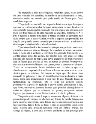 “Se mergulha a mão nesse líquido, repetidas vezes, ela se cobre
de uma camada de parafina; retirando-se cuidadosamente a mão,
obtém-se assim um molde que pode servir de forma para fazer
modelos em gesso.
      “Depois de ter enchido um segundo balde com água fria (para
apressar o resfriamento das formas), colocamos os dois baldes em
um gabinete quadrangular, formado em um ângulo do aposento por
meio de dois pedaços de urna fazenda de algodão, medindo 6 X 4
pés e ligados a hastes metálicas: a parede exterior do aposento não
fazia corpo com a casa vizinha, e todo o espaço compreendido no
ângulo em questão estava ocupado por diversos móveis: a existência
de uma porta dissimulada era inadmissível.
     “Quando os baldes foram conduzidos para o gabinete, cobriu-se
a médium com um saco de filó que lhe envolvia a cabeça, as mãos e
todo o busto até à cintura; a corrediça foi apertada fortemente, e o
cordão atado atrás das costas, por muitos nós, nos quais se tinha
passado um pedaço de papel, que devia escapar-se ao menor esforço
que se fizesse para desatar os nós; as pontas do cordão foram presas
no saco por meio de alfinetes, nas costas, entre o pescoço e a cintura.
Todas as testemunhas foram unânimes em reconhecer que era
absolutamente impossível à médium soltar-se sozinha sem se trair.
Assim presa, a médium foi ocupar o lugar que lhe tinha sido
marcado no gabinete, o qual só continha móveis e os baldes, e nada
mais, como nos asseguramos à viva luz do gás. Quando todas as
testemunhas se reuniram, isto é, logo no começo desses
preparativos, a porta foi fechada à chave. Então diminuímos a luz,
que ficou, entretanto, bastante intensa para permitir distinguirem-se
todos os objetos que se achavam no quarto; ocupamos nossos
lugares, que estavam a uma distância de 4 a 6 pés do gabinete.
     “Enquanto estávamos à espera, entoamos alguns cânticos; em
pouco tempo divisamos, na abertura em forma de janela deixada na
parte superior da cortina, uma figura que se mostrou a princípio na
face anterior, depois ficou de lado. Todos os assistentes viram com
igual clareza uma grinalda luminosa com um enfeite branco, na
cabeça da figura, e uma cruz de ouro pendente de seu pescoço por
 