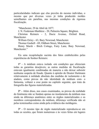 particularidades indicam que elas provêm do mesmo indivíduo, o
mesmo que por diversas vezes já tinha produzido moldes
semelhantes em parafina, nas mesmas condições de rigorosa
fiscalização.

   “Manchester, 29 de Abril de 1877.
   J. N. Fiedeman-Marthèze - 20, Palmeira Square, Brighton.
   Christian Reimers - 2, Ducie Avenue, Oxford Road,
Manchester.
   William Oxley - 63, Bury Newroad, Manchester.
   Thomaz Gashell - 69, Oldham Street, Manchester.
   Henry Marsh - Birch Cottage, Fairy Lane, Bury Newroad,
Manchester.”

    Eis uma recapitulação sucinta dos fatos estabelecidos pelas
experiências do Senhor Reimers:

     1° - A médium estava isolada -em condições que ofereciam
todas as garantias desejáveis; as outras medidas de fiscalização
estavam igualmente combinadas de maneira a não deixar subsistir
nenhuma suspeita de fraude. Quanto à opinião do Doutor Hartmann
relativamente à nulidade absoluta das medidas de isolamento e de
atadura, como provas da não identidade da médium com- o
fantasma, voltarei a esse ponto no capítulo seguinte, que trata da
fotografia das figuras materializadas.

    2° - Além disso, nos casos examinados, as provas da realidade
do fenômeno não se fundam apenas no insulamento da médium mas
ainda na diferença anatômica entre os órgãos materializados e os
membros correspondentes da médium, diferença verificada não só
pelas testemunhas como ainda pela evidência das moldagens.

    3° - O mesmo tipo de órgão materializado reproduziu-se em
todas as sessões, que foram numerosas e às vezes feitas em lugares
 
