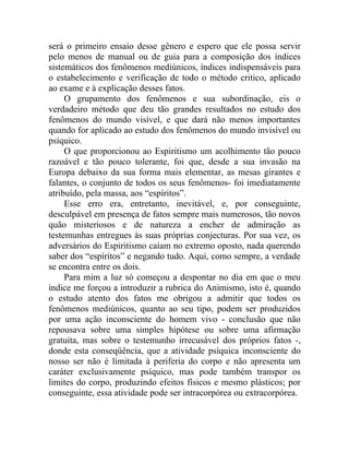 será o primeiro ensaio desse gênero e espero que ele possa servir
pelo menos de manual ou de guia para a composição dos índices
sistemáticos dos fenômenos mediúnicos, índices indispensáveis para
o estabelecimento e verificação de todo o método critico, aplicado
ao exame e à explicação desses fatos.
     O grupamento dos fenômenos e sua subordinação, eis o
verdadeiro método que deu tão grandes resultados no estudo dos
fenômenos do mundo visível, e que dará não menos importantes
quando for aplicado ao estudo dos fenômenos do mundo invisível ou
psíquico.
     O que proporcionou ao Espiritismo um acolhimento tão pouco
razoável e tão pouco tolerante, foi que, desde a sua invasão na
Europa debaixo da sua forma mais elementar, as mesas girantes e
falantes, o conjunto de todos os seus fenômenos- foi imediatamente
atribuído, pela massa, aos “espíritos”.
     Esse erro era, entretanto, inevitável, e, por conseguinte,
desculpável em presença de fatos sempre mais numerosos, tão novos
quão misteriosos e de natureza a encher de admiração as
testemunhas entregues às suas próprias conjecturas. Por sua vez, os
adversários do Espiritismo caíam no extremo oposto, nada querendo
saber dos “espíritos” e negando tudo. Aqui, como sempre, a verdade
se encontra entre os dois.
     Para mim a luz só começou a despontar no dia em que o meu
índice me forçou a introduzir a rubrica do Animismo, isto é, quando
o estudo atento dos fatos me obrigou a admitir que todos os
fenômenos mediúnicos, quanto ao seu tipo, podem ser produzidos
por uma ação inconsciente do homem vivo - conclusão que não
repousava sobre uma simples hipótese ou sobre uma afirmação
gratuita, mas sobre o testemunho irrecusável dos próprios fatos -,
donde esta conseqüência, que a atividade psíquica inconsciente do
nosso ser não é limitada à periferia do corpo e não apresenta um
caráter exclusivamente psíquico, mas pode também transpor os
limites do corpo, produzindo efeitos físicos e mesmo plásticos; por
conseguinte, essa atividade pode ser intracorpórea ou extracorpórea.
 