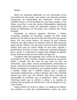 Senhor:

    Muito me obsequiará publicando em sua conceituada revista
este relatório de uma sessão a que assisti e que apresenta garantias
excepcionais da autenticidade dos fenômenos. Aceitei como
verdadeiro favor o convite de dirigir-me, com muitos amigos, a 2 de
Março, sexta-feira, a uma das sessões hebdomadárias organizadas
especialmente para o estudo dos fenômenos espíritas na sede da
Society of Spirituatists, em Newcastle, com a médium Srta. Annie
Fairlamb.
    Penetrando no primeiro aposento, divisamos o Senhor
Armstrong, presidente da Sociedade, ocupado em fazer fundir
parafina em um balde em que havia água fervendo até às três quartas
partes. Em uma sessão anterior, no decurso da qual fazíamos
tentativas para obter formas em parafina, tinha-nos sido prometido
algum dia que “Minnie” (um dos guias invisíveis da Srta. Fairlamb)
tentaria fazer para nós muitos moldes de suas mãos. Quando a
parafina ficou em fusão, levaram o balde para o aposento designado
para a sessão, e o colocaram no ângulo mais afastado do gabinete
escuro. Puseram ao lado um outro balde com água fria.
    O gabinete tinha sido preparado com o auxílio de dois pedaços
de fazenda de lã verde, reunidos e fixados na parede em um gancho,
donde a fazenda caía por cima de uma haste de ferro em
semicírculo, cujas pontas estavam profundamente introduzidas na
parede, e formavam uma espécie de tenda. Antes de baixar o pano, o
Senhor Armstrong nos perguntou a que condição desejava submeter
a médium. Propus que a médium entrasse para o gabinete,
externando completamente a minha resolução; mas a Srta. Fairlamb
objetou que nesse caso não teríamos uma prova suficiente da
autenticidade do fenômeno que se produzisse. Então o Senhor
Armstrong propôs que se cobrisse a cabeça e as espáduas da
médium com um pedaço de fazenda de lã, a fim de abrigá-la da luz,
o que foi feito.
    Aquela coberta só envolvia a cabeça e as espáduas da médium,
sem ocultá-la às vistas dos experimentadores, quatro dos quais
 