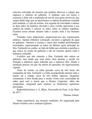 estavam colocados de maneira que podiam observar o espaço que
separava a médium do gabinete. A médium caiu em transe e
começou a falar sob a inspiração de um de seus guias invisíveis, que
exigiu desde logo que eu aproximasse a cadeira da poltrona ocupada
pela médium, a 2 pés da cortina. Em seguida fui convidado a manter
as duas mãos da médium, devendo o meu vizinho aproximar a sua
cadeira da minha e colocar as mãos sobre as minhas espáduas.
Ficamos nessa atitude durante toda a sessão, feita à luz bastante
clara.
     Tomadas essas disposições, propuseram-nos que entoássemos
cânticos. Apenas tínhamos começado, ouvimos a agitação da água
no gabinete. Abrimos a cortina e vimos dois moldes perfeitamente
executados, representando as mãos de Minnie (guia principal da
Srta. Fairlamb) no soalho, ao lado do balde que continha a parafina e
que estava no centro do gabinete e não no extremo oposto onde o
tínhamos colocado.
     Certifico que não somente a Srta. Fairlamb não entrou no
gabinete, mas ainda que nem antes, nem durante a sessão ela
transpôs a distancia supra indicada que a separava dele. Desde o
momento preciso em que ela entrou no aposento, foi rigorosamente
vigiada.
     Antes da sessão, eu tinha passado cerca de três horas em
companhia da Srta. Fairlamb e a tinha acompanhado durante todo o
trajeto até à cidade, cerca de três milhas inglesas; chegamos
exatamente à hora fixada para a sessão. Estou com curiosidade de
saber qual será a teoria que o Doutor Carpenter, sábio tão
competente, imaginará para explicar os fenômenos espiriticos
precitados.
     Rutherford-terrace n. 8, Biker, Newcastle-on-Tyne, 6 de Maio
de 1877.
                                                    Thomas Ashton.

   Outra experiência, nas mesmas condições, foi organizada pelo
Doutor Nichols com o médium Eglinton.
 