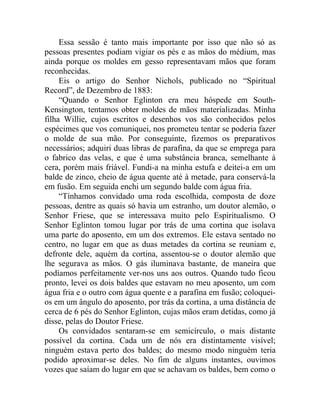 Essa sessão é tanto mais importante por isso que não só as
pessoas presentes podiam vigiar os pés e as mãos do médium, mas
ainda porque os moldes em gesso representavam mãos que foram
reconhecidas.
     Eis o artigo do Senhor Nichols, publicado no “Spiritual
Record”, de Dezembro de 1883:
     “Quando o Senhor Eglinton era meu hóspede em South-
Kensington, tentamos obter moldes de mãos materializadas. Minha
filha Willie, cujos escritos e desenhos vos são conhecidos pelos
espécimes que vos comuniquei, nos prometeu tentar se poderia fazer
o molde de sua mão. Por conseguinte, fizemos os preparativos
necessários; adquiri duas libras de parafina, da que se emprega para
o fabrico das velas, e que é uma substância branca, semelhante à
cera, porém mais friável. Fundi-a na minha estufa e deitei-a em um
balde de zinco, cheio de água quente até à metade, para conservá-la
em fusão. Em seguida enchi um segundo balde com água fria.
     “Tínhamos convidado uma roda escolhida, composta de doze
pessoas, dentre as quais só havia um estranho, um doutor alemão, o
Senhor Friese, que se interessava muito pelo Espiritualismo. O
Senhor Eglinton tomou lugar por trás de uma cortina que isolava
uma parte do aposento, em um dos extremos. Ele estava sentado no
centro, no lugar em que as duas metades da cortina se reuniam e,
defronte dele, aquém da cortina, assentou-se o doutor alemão que
lhe segurava as mãos. O gás iluminava bastante, de maneira que
podíamos perfeitamente ver-nos uns aos outros. Quando tudo ficou
pronto, levei os dois baldes que estavam no meu aposento, um com
água fria e o outro com água quente e a parafina em fusão; coloquei-
os em um ângulo do aposento, por trás da cortina, a uma distância de
cerca de 6 pés do Senhor Eglinton, cujas mãos eram detidas, como já
disse, pelas do Doutor Friese.
     Os convidados sentaram-se em semicírculo, o mais distante
possível da cortina. Cada um de nós era distintamente visível;
ninguém estava perto dos baldes; do mesmo modo ninguém teria
podido aproximar-se deles. No fim de alguns instantes, ouvimos
vozes que saíam do lugar em que se achavam os baldes, bem como o
 