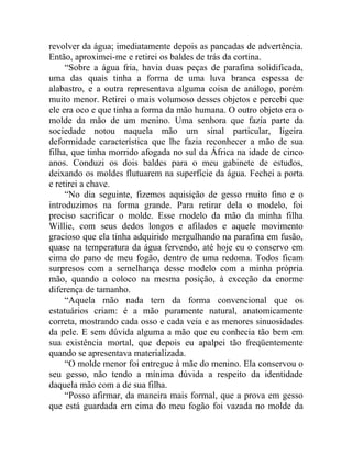 revolver da água; imediatamente depois as pancadas de advertência.
Então, aproximei-me e retirei os baldes de trás da cortina.
     “Sobre a água fria, havia duas peças de parafina solidificada,
uma das quais tinha a forma de uma luva branca espessa de
alabastro, e a outra representava alguma coisa de análogo, porém
muito menor. Retirei o mais volumoso desses objetos e percebi que
ele era oco e que tinha a forma da mão humana. O outro objeto era o
molde da mão de um menino. Uma senhora que fazia parte da
sociedade notou naquela mão um sinal particular, ligeira
deformidade característica que lhe fazia reconhecer a mão de sua
filha, que tinha morrido afogada no sul da África na idade de cinco
anos. Conduzi os dois baldes para o meu gabinete de estudos,
deixando os moldes flutuarem na superfície da água. Fechei a porta
e retirei a chave.
     “No dia seguinte, fizemos aquisição de gesso muito fino e o
introduzimos na forma grande. Para retirar dela o modelo, foi
preciso sacrificar o molde. Esse modelo da mão da minha filha
Willie, com seus dedos longos e afilados e aquele movimento
gracioso que ela tinha adquirido mergulhando na parafina em fusão,
quase na temperatura da água fervendo, até hoje eu o conservo em
cima do pano de meu fogão, dentro de uma redoma. Todos ficam
surpresos com a semelhança desse modelo com a minha própria
mão, quando a coloco na mesma posição, à exceção da enorme
diferença de tamanho.
     “Aquela mão nada tem da forma convencional que os
estatuários criam: é a mão puramente natural, anatomicamente
correta, mostrando cada osso e cada veia e as menores sinuosidades
da pele. E sem dúvida alguma a mão que eu conhecia tão bem em
sua existência mortal, que depois eu apalpei tão freqüentemente
quando se apresentava materializada.
     “O molde menor foi entregue à mãe do menino. Ela conservou o
seu gesso, não tendo a mínima dúvida a respeito da identidade
daquela mão com a de sua filha.
     “Posso afirmar, da maneira mais formal, que a prova em gesso
que está guardada em cima do meu fogão foi vazada no molde da
 