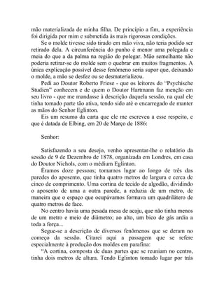 mão materializada de minha filha. De princípio a fim, a experiência
foi dirigida por mim e submetida às mais rigorosas condições.
     Se o molde tivesse sido tirado em mão viva, não teria podido ser
retirado dela. A circunferência do punho é menor uma polegada e
meia do que a da palma na região do polegar. Mão semelhante não
poderia retirar-se do molde sem o quebrar em muitos fragmentos. A
única explicação possível desse fenômeno seria supor que, deixando
o molde, a mão se desfez ou se desmaterializou.
     Pedi ao Doutor Roberto Friese - que os leitores do “Psychische
Studien” conhecem e de quem o Doutor Hartmann faz menção em
seu livro - que me mandasse à descrição daquela sessão, na qual ele
tinha tomado parte tão ativa, tendo sido até o encarregado de manter
as mãos do Senhor Eglinton.
     Eis um resumo da carta que ele me escreveu a esse respeito, e
que é datada de Elbing, em 20 de Março de 1886:

    Senhor:

    Satisfazendo a seu desejo, venho apresentar-lhe o relatório da
sessão de 9 de Dezembro de 1878, organizada em Londres, em casa
do Doutor Nichols, com o médium Eglinton.
    Éramos doze pessoas; tomamos lugar ao longo de três das
paredes do aposento, que tinha quatro metros de largura e cerca de
cinco de comprimento. Uma cortina de tecido de algodão, dividindo
o aposento de uma a outra parede, a reduzia de um metro, de
maneira que o espaço que ocupávamos formava um quadrilátero de
quatro metros de face.
    No centro havia uma pesada mesa de acaju, que não tinha menos
de um metro e meio de diâmetro; ao alto, um bico de gás ardia a
toda a força...
    Segue-se a descrição de diversos fenômenos que se deram no
começo da sessão. Citarei aqui a passagem que se refere
especialmente à produção dos moldes em parafina:
    “A cortina, composta de duas partes que se reuniam no centro,
tinha dois metros de altura. Tendo Eglinton tomado lugar por trás
 