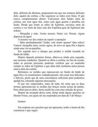 dela, defronte da abertura, propuseram-me que me sentasse defronte
dele, aquém da cortina, e lhe segurasse as mãos com força. O gás
estava completamente aberto. Colocaram dois baldes atrás da
cortina, um com água fria, outro com água quente e parafina em
fusão. Desde que tomei as mãos de Eglinton, ouvimos atrás da
cortina a voz forte de Joey (um dos Espíritos-guia de Eglinton) dar
ordens:
     - Mergulha a mão. Assim mesmo. Outra vez. Pronto. Agora
depressa na água!
     A mesma voz deu ordem de repetir a operação:
     - Mais profundamente! Então, está muito quente? Que tolice!
Vamos! mergulha mais, assim; agora, de novo na água fria e depois
ainda uma vez na parafina.
     Em seguida ouvi o choque que produz o molde tocando no
fundo do balde.
     Depois daquela primeira forma, obteve-se ainda uma segunda,
nas mesmas condições. Quando se abriu a cortina, no fim da sessão,
todas as pessoas presentes puderam verificar que eu mantinha
sempre as mãos de Eglinton e que além dele nenhuma outra pessoa
estava atrás da cortina.
     Retiramos os moldes que repousavam no fundo do balde de
água fria e os examinamos cuidadosamente: eles eram mui delicados
e friáveis, posto que de uma consistência suficiente para podermos
apalpá-los, tomando algumas precauções.
     O que nos surpreendeu, antes de tudo, foi notar que as duas
formas apresentavam os moldes dos braços muito acima do punho.
Para obter provas deles, basta enchê-los com uma solução de gesso.
     Depois da recepção dessa carta, dirigi ainda alguns quesitos ao
Doutor Friese, aos quais ele me respondeu em data de 5 de Março:

    Senhor:

   Em resposta aos quesitos que me apresenta, tenho a honra de lhe
comunicar o que segue:
 