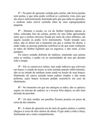 1° - Na parte do aposento isolada pela cortina, não havia janelas
nem portas, o que aliás podia verificar-se a primeira vista, pois que
ela estava suficientemente iluminada pelo gás que ardia no aposento,
e nenhum outro móvel continha além de uma espreguiçadeira
pequena.

    2° - Durante a sessão, eu via do Senhor Eglinton apenas as
mãos, colocadas fora da cortina, porém ele mas tinha apresentado
antes que a cortina estivesse fixada por meio de cinco alfinetes; até
aquela ocasião eu podia vê-lo inteiramente. Tendo tomado suas
mãos, não as deixei até o momento em que a cortina foi aberta, e
então todas as pessoas puderam certificar-se de que eram realmente
as mãos do Senhor Eglinton que eu segurava, e não outra „Coisa
qualquer.
    Eu estava sentado defronte do médium, mantendo suas pernas
entre as minhas, e podia ver as extremidades de seus pés durante
todo o tempo.

    3° - Ele se conservava calmo, mas nada indicava que estivesse
em transe; o estado de transe se teria tornado patente infalivelmente,
não só na atitude do médium como ainda na tensão de seus braços;
finalmente ele estava sentado numa cadeira simples e não numa
poltrona, cujos braços tivessem podido sustentá-lo em caso de
abatimento.

    4° - No momento em que me entregou as mãos, não se apoiava
sequer no encosto da cadeira; se o tivesse feito depois, eu não teria
deixado de perceber.

    5° - Os dois moldes em parafina ficaram prontos no prazo de
cerca de dez minutos.

    6° - A altura do aposento era de mais de quatro metros; a cortina
chegava à cerca de dois metros de altura. O gás ardia a toda a força,
iluminando um e outro compartimento.
 
