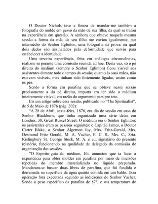 O Doutor Nichols teve a fineza de mandar-me também a
fotografia do molde em gesso da mão de sua filha, da qual se tratou
na experiência em questão. A senhora que obteve naquela mesma
sessão a forma da mão de seu filho me enviou igualmente, por
intermédio do Senhor Eglinton, uma fotografia da prova, na qual
dois dedos são assinalados pela deformidade que serviu para
estabelecer a identidade.
     Uma terceira experiência, feita em análogas circunstâncias,
realizou-se perante uma comissão reunida ad hoc. Desta vez, só o pé
direito do médium (sempre o Senhor Eglinton) ficou visível aos
assistentes durante todo o tempo da sessão; quanto às suas mãos, não
estavam visíveis, mas tinham sido fortemente ligadas, assim como
os pés.
     Sendo a forma em parafina que se obteve nessa sessão
precisamente a do pé direito, importa em ter sido o médium
inteiramente visível, em razão do argumento pars pro teto.
     Eis um artigo sobre essa sessão, publicado no “The Spiritualist”,
de 5 de Maio de 1876 (pág. 202):
     “A 28 de Abril, sexta-feira, 1876, era dia de sessão em casa do
Senhor Blackburn, que tinha organizado uma série delas em
Londres, 38, Great Russel Street. O médium era o Senhor Eglinton;
os assistentes eram as pessoas seguintes: o Capitão James, o Doutor
Cárter Blake, o Senhor Algernon Joy, Mrs. Fritz-Gerald, Mrs.
Desmond Fritz Gerald, M. A. Vacher, F. C. S., Mrs. C., Srta.
Kislingbury St. George Stock, M. A. e eu, signatário do presente
relatório, funcionando na qualidade de delegado da comissão de
organização das sessões.
     “O Espirito-guia do médium, Jói, anunciou que ia fazer a
experiência para obter moldes em parafina por meio de imersões
repetidas do membro materializado no liquido preparado.
Mandaram-se buscar duas libras de parafina, que foi fundida e
derramada na superfície da água quente contida em um balde. Essa
operação fora executada segundo as indicações do Senhor Vacher.
Sendo o peso específico da parafina de 87°, e sua temperatura de
 