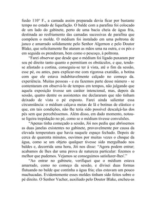 fusão 110° F., a camada assim preparada devia ficar por bastante
tempo no estado de liquefação. O balde com a parafina foi colocado
de um lado do gabinete, perto de uma bacia cheia de água fria,
destinada ao resfriamento das camadas sucessivas de parafina que
compõem o molde. O médium foi instalado em uma poltrona de
junco e amarrado solidamente pelo Senhor Algernon e pelo Doutor
Blake, que solicitamente lhe ataram as mãos uma na outra, e os pés e
em seguida os prenderam, bem como o pescoço, à poltrona.
     “Farei observar que desde que o médium foi ligado puxaram por
seu pé direito tanto quanto o permitiam os obstáculos, e que, tendo-
se afastado a cortina, conseguiu-se ter á vista, até o fim da sessão,
esse pé, ou antes, para explicar-me com rigorosa exatidão, a botina
com que ele estava indubitavelmente calçado no começo da.
experiência. Muitas pessoas - e eu fazemos parte desse número - se
contentaram em observá-lo de tempos em tempos, não julgando que
aquela exposição tivesse um caráter intencional, mas, depois da
sessão, quatro dentre os assistentes me declararam que não tinham
deixado de vista o pé exposto. Farei ainda salientar essa
circunstância: o médium calçava meias de lã e botinas de elástico e
que, em tais condições, não lhe teria sido possível descalçá-las dos
pés sem que percebêssemos. Além disso, em dado momento, notou-
se ligeira trepidação no pé, como se o médium tivesse convulsões.
     “Apenas tinha começado a sessão, Jói nos pediu que abríssemos
as duas janelas existentes no gabinete, provavelmente por causa da
elevada temperatura que havia naquele espaço fechado. Depois de
cerca de quarenta minutos, ouvimos por muitas vezes o choque da
água, como se um objeto qualquer tivesse sido mergulhado nos
baldes e, decorrida uma hora, Jói nos disse: “Agora podem entrar;
acabamos de lhes dar uma prova de natureza particular: fizemos o
melhor que pudemos. Vejamos se conseguimos satisfazer-lhes'.”
     “Ao entrar no gabinete, verifiquei que o médium estava
amarrado, como no começo da sessão, e divisei duas formas
flutuando no balde que continha a água fria; elas estavam um pouco
machucadas. Evidentemente esses moldes tinham sido feitos sobre o
pé direito. O Senhor Vacher, auxiliado pelo Doutor Blake, encheu-as
 