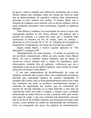 de gesso e obteve modelos que indicavam claramente que as duas
formas tinham sido moldadas sobre um mesmo pé. Deve-se notar
que as particularidades da superfície cutânea estão distintamente
gravadas na face inferior dos moldes. O Doutor Blake tem a
intenção de comparar esses modelos com os pés do médium, com os
quais poderiam apresentar certa semelhança, segundo as hipóteses
adotadas.
    “Para libertar o médium, tive necessidade de cortar os laços, não
conseguindo desfazer os nós. Posso afirmar, sob palavra, que a
posição do médium e o estado dos laços que o retinham eram
exatamente os mesmos no fim da sessão, como no começo. -
Desmond, G. Fritz Gerald, M. S. Tel. N:. (Membro da Sociedade de
Engenheiros Telegrafistas). Em nome da comissão das sessões.”
    Algum tempo depois, a notícia seguinte apareceu no “The
Spiritualist”, na página 300.
    “Desdobramento do corpo humano - O molde em parafina de
um pé direito materializado, obtido em uma sessão, Great Russel
Street, 38, com o médium Senhor Eglinton, cujo pé direito se
conservou visível, durante todo o tempo da experiência, pelos
observadores sentados fora do gabinete, verificou-se que era a
reprodução exata do pé do Senhor Eglinton, como resulta do exame
minucioso do Doutor Cárter Blake.”
    E um caso surpreendente de desdobramento do corpo do
médium, verificado não só pelos olhos, mas estabelecido de maneira
absoluta pela reprodução plástica do membro desdobrado. O
exemplo não é único, mas se torna particularmente notável por causa
das condições nas quais se produziu, principalmente porque a
comissão de organização das sessões, que era constituída por
pessoas de elevada instrução, já se tinha dedicado a uma série de
experiências feitas com todo o cuidado, e sempre com a condição
determinada de poder observar se não o médium todo, pelo menos
uma parte do corpo, e que essa comissão está plenamente convicta
não só da boa fé do médium Eglinton, que funcionou em todas essas
sessões, como também do caráter de autenticidade dos fenômenos.
Uma vez conseguida uma prova tão palpável do desdobramento,
 