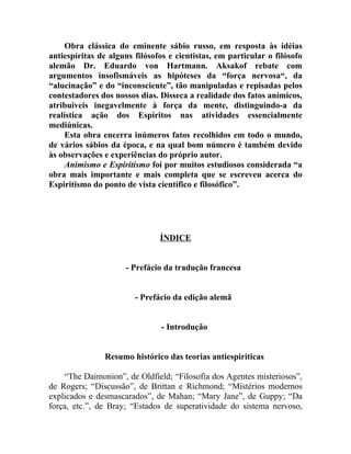 Obra clássica do eminente sábio russo, em resposta às idéias
antiespíritas de alguns filósofos e cientistas, em particular o filósofo
alemão Dr. Eduardo von Hartmann. Aksakof rebate com
argumentos insofismáveis as hipóteses da “força nervosa“, da
“alucinação” e do “inconsciente”, tão manipuladas e repisadas pelos
contestadores dos nossos dias. Disseca a realidade dos fatos anímicos,
atribuíveis inegavelmente à força da mente, distinguindo-a da
realística ação dos Espíritos nas atividades essencialmente
mediúnicas.
     Esta obra encerra inúmeros fatos recolhidos em todo o mundo,
de vários sábios da época, e na qual bom número é também devido
às observações e experiências do próprio autor.
     Animismo e Espiritismo foi por muitos estudiosos considerada “a
obra mais importante e mais completa que se escreveu acerca do
Espiritismo do ponto de vista científico e filosófico”.




                               ÍNDICE


                     - Prefácio da tradução francesa


                        - Prefácio da edição alemã


                               - Introdução


               Resumo histórico das teorias antiespiríticas

    “The Daimonion”, de Oldfield; “Filosofia dos Agentes misteriosos”,
de Rogers; “Discussão”, de Brittan e Richmond; “Mistérios modernos
explicados e desmascarados”, de Mahan; “Mary Jane”, de Guppy; “Da
força, etc.”, de Bray; “Estados de superatividade do sistema nervoso,
 