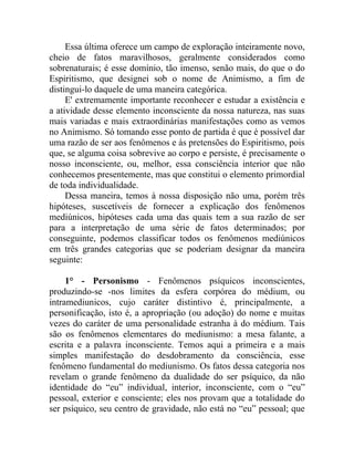Essa última oferece um campo de exploração inteiramente novo,
cheio de fatos maravilhosos, geralmente considerados como
sobrenaturais; é esse domínio, tão imenso, senão mais, do que o do
Espiritismo, que designei sob o nome de Animismo, a fim de
distingui-lo daquele de uma maneira categórica.
     E' extremamente importante reconhecer e estudar a existência e
a atividade desse elemento inconsciente da nossa natureza, nas suas
mais variadas e mais extraordinárias manifestações como as vemos
no Animismo. Só tomando esse ponto de partida é que é possível dar
uma razão de ser aos fenômenos e às pretensões do Espiritismo, pois
que, se alguma coisa sobrevive ao corpo e persiste, é precisamente o
nosso inconsciente, ou, melhor, essa consciência interior que não
conhecemos presentemente, mas que constitui o elemento primordial
de toda individualidade.
     Dessa maneira, temos à nossa disposição não uma, porém três
hipóteses, suscetíveis de fornecer a explicação dos fenômenos
mediúnicos, hipóteses cada uma das quais tem a sua razão de ser
para a interpretação de uma série de fatos determinados; por
conseguinte, podemos classificar todos os fenômenos mediúnicos
em três grandes categorias que se poderiam designar da maneira
seguinte:

     1° - Personismo - Fenômenos psíquicos inconscientes,
produzindo-se -nos limites da esfera corpórea do médium, ou
intramediunicos, cujo caráter distintivo é, principalmente, a
personificação, isto é, a apropriação (ou adoção) do nome e muitas
vezes do caráter de uma personalidade estranha à do médium. Tais
são os fenômenos elementares do mediunismo: a mesa falante, a
escrita e a palavra inconsciente. Temos aqui a primeira e a mais
simples manifestação do desdobramento da consciência, esse
fenômeno fundamental do mediunismo. Os fatos dessa categoria nos
revelam o grande fenômeno da dualidade do ser psíquico, da não
identidade do “eu” individual, interior, inconsciente, com o “eu”
pessoal, exterior e consciente; eles nos provam que a totalidade do
ser psíquico, seu centro de gravidade, não está no “eu” pessoal; que
 