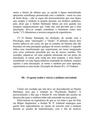 temos o direito de afirmar que, se sucede à figura materializada
apresentar semelhança pronunciada com o médium - como no caso
de Katie King -, não se segue daí necessariamente que essa figura
seja sempre o médium in propria persona, em disfarce; podemos,
pois, dizer que o Senhor Hartmann labora em erro quando nos
assegura categoricamente que “onde não está provado que é uma
alucinação, deve-se sempre considerar o fenômeno como uma
ilusão.” (*) Abordemos a terceira categoria de experiências.

    (*) O Doutor Hartmann faz distinção, de acordo com a
Psicologia, entre “alucinação” e “ilusão”. O primeiro desses dois
termos aplica-se aos casos em que as criações da fantasia não são
baseadas em uma percepção qualquer de nossos sentidos, o segundo
indica uma transformação que experimenta em nossa imaginação
uma coisa realmente percebida por um de nossos sentidos. Por
exemplo: julgam-se ver uma serpente enroscada em um prato; há
alucinação; se tomar uma corda por uma serpente, é uma ilusão;
acreditando ver uma figura nebulosa emanando do médium, estamos
sujeitos a uma alucinação; se tomar o médium por uma aparição,
experimenta-se uma ilusão. (Exemplo do Doutor H.) - O Tradutor.



        III. - O agente oculto é visível, o médium está isolado



    Citarei um exemplo que não deve ser desconhecido ao Doutor
Hartmann, pois que é relatado no “Psychische Studien”. E
provavelmente o fato que o Doutor H. visa falando das sessões no
decurso das quais o médium tinha sido encerrado em uma gaiola.
    Efetivamente na experiência de que se vai tratar e que foi feita
em Belper (Inglaterra), o Senhor W. P. Adshead empregou uma
gaiola feita especialmente no intuito de encerrar nela o médium
durante as sessões de materialização, com o fim de resolver
 
