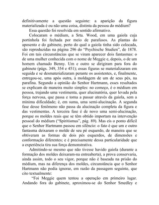definitivamente a questão seguinte: a aparição da figura
materializada é ou não uma coisa, distinta da pessoa do médium?
     Essa questão foi resolvida em sentido afirmativo.
     Colocaram o médium, a Srta. Wood, em uma gaiola cuja
portinhola foi fechada por meio de parafusos. As plantas do
aposento e do gabinete, perto do qual a gaiola tinha sido colocada,
são reproduzidas na página 296 do “Psychische Studien”, de 1878.
Foi em tais circunstâncias que se viram aparecer dois fantasmas: o
de uma mulher conhecida com o nome de Meggie e, depois, o de um
homem chamado Benny. Um e outro se dirigiram para fora do
gabinete (págs. 349, 354 e 451); essas figuras se materializaram em
seguida e se desmaterializaram perante os assistentes, e, finalmente,
entregou-se, uma após outra, à moldagem de um de seus pés, na
parafina. Segundo a opinião do Senhor Hartmann, esses resultados
se explicam de maneira muito simples: no começo, é o médium em
pessoa, trajando uma vestimenta, quer alucinatória, quer levada pela
força nervosa, que passa e torna a passar através da gaiola, sem a
mínima dificuldade; é, em suma, uma semi-alucinação. A segunda
fase desse fenômeno não passa da alucinação completa da figura e
das vestimentas. A terceira fase é de novo uma semi-alucinação,
porque os moldes reais que se têm obtido importam na intervenção
pessoal do médium (“Spiritismus”, pág. 89). Mas eis o ponto difícil
que o Senhor Hartmann passou em silêncio: o fato é que um e outro
fantasma deixaram o molde de seu pé esquerdo, de maneira que se
obtiveram as formas de dois pés esquerdos, de dimensões e
conformação diferentes; e é precisamente dessa particularidade que
a experiência tira sua força demonstrativa.
     Admitindo-se mesmo que não tivesse havido gaiola (durante a
formação dos moldes deixaram-na entreaberta), a prova conservaria,
ainda assim, todo o seu vigor, porque não é baseada na prisão do
médium, mas na diferença dos moldes, circunstância que o Senhor
Hartmann não podia ignorar, em razão da passagem seguinte, que
cito textualmente:
       “Foi Meggie quem tentou a operação em primeiro lugar.
Andando fora do gabinete, aproximou-se do Senhor Smedley e
 