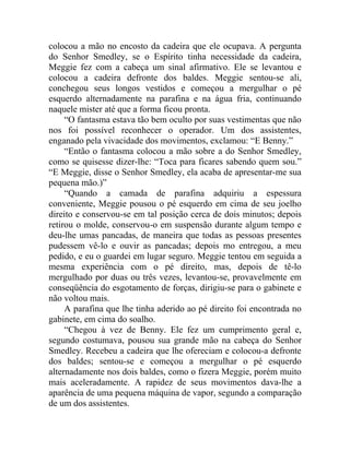 colocou a mão no encosto da cadeira que ele ocupava. A pergunta
do Senhor Smedley, se o Espírito tinha necessidade da cadeira,
Meggie fez com a cabeça um sinal afirmativo. Ele se levantou e
colocou a cadeira defronte dos baldes. Meggie sentou-se ali,
conchegou seus longos vestidos e começou a mergulhar o pé
esquerdo alternadamente na parafina e na água fria, continuando
naquele mister até que a forma ficou pronta.
     “O fantasma estava tão bem oculto por suas vestimentas que não
nos foi possível reconhecer o operador. Um dos assistentes,
enganado pela vivacidade dos movimentos, exclamou: “E Benny.”
     “Então o fantasma colocou a mão sobre a do Senhor Smedley,
como se quisesse dizer-lhe: “Toca para ficares sabendo quem sou.”
“E Meggie, disse o Senhor Smedley, ela acaba de apresentar-me sua
pequena mão.)”
     “Quando a camada de parafina adquiriu a espessura
conveniente, Meggie pousou o pé esquerdo em cima de seu joelho
direito e conservou-se em tal posição cerca de dois minutos; depois
retirou o molde, conservou-o em suspensão durante algum tempo e
deu-lhe umas pancadas, de maneira que todas as pessoas presentes
pudessem vê-lo e ouvir as pancadas; depois mo entregou, a meu
pedido, e eu o guardei em lugar seguro. Meggie tentou em seguida a
mesma experiência com o pé direito, mas, depois de tê-lo
mergulhado por duas ou três vezes, levantou-se, provavelmente em
conseqüência do esgotamento de forças, dirigiu-se para o gabinete e
não voltou mais.
     A parafina que lhe tinha aderido ao pé direito foi encontrada no
gabinete, em cima do soalho.
     “Chegou à vez de Benny. Ele fez um cumprimento geral e,
segundo costumava, pousou sua grande mão na cabeça do Senhor
Smedley. Recebeu a cadeira que lhe ofereciam e colocou-a defronte
dos baldes; sentou-se e começou a mergulhar o pé esquerdo
alternadamente nos dois baldes, como o fizera Meggie, porém muito
mais aceleradamente. A rapidez de seus movimentos dava-lhe a
aparência de uma pequena máquina de vapor, segundo a comparação
de um dos assistentes.
 