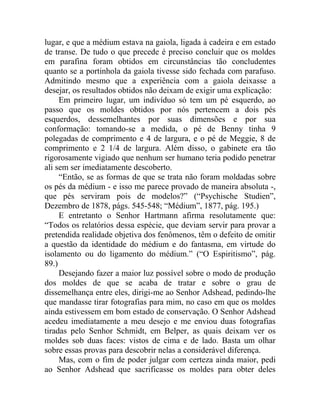 lugar, e que a médium estava na gaiola, ligada à cadeira e em estado
de transe. De tudo o que precede é preciso concluir que os moldes
em parafina foram obtidos em circunstâncias tão concludentes
quanto se a portinhola da gaiola tivesse sido fechada com parafuso.
Admitindo mesmo que a experiência com a gaiola deixasse a
desejar, os resultados obtidos não deixam de exigir uma explicação:
     Em primeiro lugar, um indivíduo só tem um pé esquerdo, ao
passo que os moldes obtidos por nós pertencem a dois pés
esquerdos, dessemelhantes por suas dimensões e por sua
conformação: tomando-se a medida, o pé de Benny tinha 9
polegadas de comprimento e 4 de largura, e o pé de Meggie, 8 de
comprimento e 2 1/4 de largura. Além disso, o gabinete era tão
rigorosamente vigiado que nenhum ser humano teria podido penetrar
ali sem ser imediatamente descoberto.
     “Então, se as formas de que se trata não foram moldadas sobre
os pés da médium - e isso me parece provado de maneira absoluta -,
que pés serviram pois de modelos?” (“Psychische Studien”,
Dezembro de 1878, págs. 545-548; “Médium”, 1877, pág. 195.)
     E entretanto o Senhor Hartmann afirma resolutamente que:
“Todos os relatórios dessa espécie, que deviam servir para provar a
pretendida realidade objetiva dos fenômenos, têm o defeito de omitir
a questão da identidade do médium e do fantasma, em virtude do
isolamento ou do ligamento do médium.” (“O Espiritismo”, pág.
89.)
     Desejando fazer a maior luz possível sobre o modo de produção
dos moldes de que se acaba de tratar e sobre o grau de
dissemelhança entre eles, dirigi-me ao Senhor Adshead, pedindo-lhe
que mandasse tirar fotografias para mim, no caso em que os moldes
ainda estivessem em bom estado de conservação. O Senhor Adshead
acedeu imediatamente a meu desejo e me enviou duas fotografias
tiradas pelo Senhor Schmidt, em Belper, as quais deixam ver os
moldes sob duas faces: vistos de cima e de lado. Basta um olhar
sobre essas provas para descobrir nelas a considerável diferença.
     Mas, com o fim de poder julgar com certeza ainda maior, pedi
ao Senhor Adshead que sacrificasse os moldes para obter deles
 