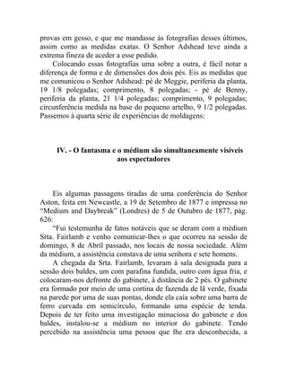 provas em gesso, e que me mandasse às fotografias desses últimos,
assim como as medidas exatas. O Senhor Adshead teve ainda a
extrema fineza de aceder a esse pedido.
    Colocando essas fotografias uma sobre a outra, é fácil notar a
diferença de forma e de dimensões dos dois pés. Eis as medidas que
me comunicou o Senhor Adshead: pé de Meggie, periferia da planta,
19 1/8 polegadas; comprimento, 8 polegadas; - pé de Benny,
periferia da planta, 21 1/4 polegadas; comprimento, 9 polegadas;
circunferência medida na base do pequeno artelho, 9 1/2 polegadas.
Passemos à quarta série de experiências de moldagens:



     IV. - O fantasma e o médium são simultaneamente visíveis
                        aos espectadores



     Eis algumas passagens tiradas de uma conferência do Senhor
Aston, feita em Newcastle, a 19 de Setembro de 1877 e impressa no
“Medium and Daybreak” (Londres) de 5 de Outubro de 1877, pág.
626:
     “Fui testemunha de fatos notáveis que se deram com a médium
Srta. Fairlamb e venho comunicar-lhes o que ocorreu na sessão de
domingo, 8 de Abril passado, nos locais de nossa sociedade. Além
da médium, a assistência constava de uma senhora e sete homens.
     A chegada da Srta. Fairlamb, levaram à sala designada para a
sessão dois baldes, um com parafina fundida, outro com água fria, e
colocaram-nos defronte do gabinete, à distância de 2 pés. O gabinete
era formado por meio de uma cortina de fazenda de lã verde, fixada
na parede por uma de suas pontas, donde ela caía sobre uma barra de
ferro curvada em semicírculo, formando uma espécie de tenda.
Depois de ter feito uma investigação minuciosa do gabinete e dos
baldes, instalou-se a médium no interior do gabinete. Tendo
percebido na assistência uma pessoa que lhe era desconhecida, a
 