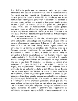 Srta. Fairlamb pediu que se tomassem todas as precauções
necessárias para desviar a menor dúvida sobre a autenticidade dos
fenômenos que iam produzir-se. Entretanto, a maior parte das
pessoas presentes estavam persuadidas da inutilidade dos meios
habitualmente empregados para obter o isolamento da médium, a
saber: as cordas ou fitas com as quais a ligavam, os sinetes apostos
aos nós, a prisão em um saco ou em uma gaiola, etc., pois que as
forças ocultas que se manifestavam nessas sessões parecia
superarem todos os obstáculos materiais. Além disso, todas as
pessoas depositavam completa confiança na Srta. Fairlamb e em
seus guias invisíveis. Renunciamos pois às medidas de fiscalização e
não tivemos motivos de queixa.
    “Após cantarmos duas ou três árias, notamos que a cortina se
abria lentamente e uma cabeça saía do gabinete; a figura tinha tez
morena, olhos negros, e era ornada de barba e bigodes castanhos (a
médium é loura, de olhos azuis). Via-se aquela cabeça ora
aproximar-se até mostrar as espáduas, ora retirar-se, como se o
fantasma quisesse certificar-se de que poderia suportar a luz.
Subitamente a cortina se abriu, e diante de nossos olhos se
apresentou à forma materializada de um homem. Trajava uma
camisa ordinária de flanela de riscado, e uma calça de algodão
branco; a cabeça estava envolta em uma espécie de lenço ou chalé.
Era todo o seu trajo. O colarinho e as mangas da camisa eram
abotoados. O homem me parecia ter 5 ou 6 pés de estatura, era
magro, mas vigorosamente constituído, e seu conjunto dava a
impressão de um galhofeiro esbelto e ágil. Depois de ter descrito
com os braços alguns movimentos circulares, como se os quisesse
desentorpecer, entrou no gabinete para aumentar a chama do gás,
que estava disposto de maneira a poder ser graduado quer no interior
do gabinete, quer do lado de fora. Em seguida ele apareceu de novo
e se entregou a novos exercícios ginásticos, entrou por uma vez
ainda atrás da cortina, aumentou a luz e dirigiu-se para o nosso lado
com andar desembaraçado e vigoroso. Entregou-se dai em diante a
alguns exercícios de corpo e procedeu aos preparativos de
moldagem: abaixou-se, tomou os baldes e levou-os para mais perto
 