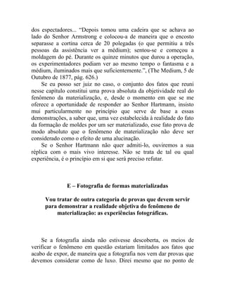 dos espectadores... “Depois tomou uma cadeira que se achava ao
lado do Senhor Armstrong e colocou-a de maneira que o encosto
separasse a cortina cerca de 20 polegadas (o que permitiu a três
pessoas da assistência ver a médium); sentou-se e começou a
moldagem do pé. Durante os quinze minutos que durou a operação,
os experimentadores podiam ver ao mesmo tempo o fantasma e a
médium, iluminados mais que suficientemente.”, (The Medium, 5 de
Outubro de 1877, pág. 626.)
    Se eu posso ser juiz no caso, o conjunto dos fatos que reuni
nesse capítulo constitui uma prova absoluta da objetividade real do
fenômeno da materialização, e, desde o momento em que se me
oferece a oportunidade de responder ao Senhor Hartmann, insisto
mui particularmente no princípio que serve de base a essas
demonstrações, a saber que, uma vez estabelecida à realidade do fato
da formação de moldes por um ser materializado, esse fato prova de
modo absoluto que o fenômeno de materialização não deve ser
considerado como o efeito de uma alucinação.
    Se o Senhor Hartmann não quer admiti-lo, ouviremos a sua
réplica com o mais vivo interesse. Não se trata de tal ou qual
experiência, é o princípio em si que será preciso refutar.



              E – Fotografia de formas materializadas

     Vou tratar de outra categoria de provas que devem servir
     para demonstrar a realidade objetiva do fenômeno de
         materialização: as experiências fotográficas.



    Se a fotografia ainda não estivesse descoberta, os meios de
verificar o fenômeno em questão estariam limitados aos fatos que
acabo de expor, de maneira que a fotografia nos vem dar provas que
devemos considerar como de luxo. Direi mesmo que no ponto de
 