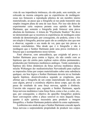 vista de sua importância intrínseca, ela não pode, sem restrição, ser
colocada na mesma categoria que as experiências de moldagem:
essas nos fornecem a reprodução plástica de um membro inteiro
materializado, ao passo que a fotografia só nos pode transmitir uma
simples imagem plana de uma de suas faces. Por isso não deixo de
experimentar certa surpresa perante essa opinião do Senhor
Hartmann, que somente a fotografia pode fornecer uma prova
absoluta do fenômeno. A leitura do “Psychische Studiew” lhe deve
ter demonstrado que se recorrera às experiências de moldagem como
método de demonstração; por conseguinte, ele poderia, como o fez
em relação à fotografia, precisar quais são as condições sine qua non
a observar, segundo o seu modo de ver, para que tais provas se
tornem concludentes. Mas desde que é à fotografia e não à
moldagem que o Senhor Hartmann pede uma prova irrefutável, é
forçoso que o acompanhemos nesse terreno.
     Farei observar, com antecedência, que exigindo tal prova o
Senhor Hartmann peca contra a lógica; ela não condiz com as
hipóteses que ele emitiu para explicar outros efeitos permanentes,
produzidos por fenômenos mediúnicos análogos. Tendo sustentado a
hipótese dos feitos dinâmicos da força nervosa mediúnica (dyna,
mische Wirkungen der mediumistischen Nervenkraft) para explicar
as impressões feitas por corpos materializados sobre uma substância
qualquer, em boa lógica o Senhor Hartmann deveria ter-se limitado
àquela hipótese, desenvolvendo-a segundo as exigências, para
afirmar que a fotografia de um corpo materializado não pode, em
caso algum, provar a existência objetiva desse corpo, que ela não
passa do resultado de uma força nervosa, agindo à distância.
Convém não esquecer que, segundo o Senhor Hartmann, aquela
força nervosa mediúnica é uma força física, como a luz, o calor, etc.,
que, por conseguinte, a objetiva do aparelho fotográfico poderia
fazer convergirem sobre a placa sensível os raios daquela força;
quanto à ação química necessária para produzir a imagem
fotográfica, o Senhor Hartmann poderia admiti-Ia como suplemento.
     Lembremo-nos ainda de que o Senhor Hartmann concede àquela
força nervosa a surpreendente propriedade de produzir nos corpos
 