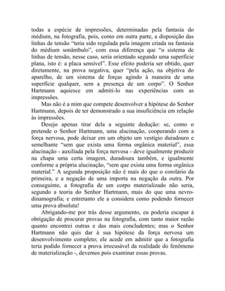 todas a espécie de impressões, determinadas pela fantasia do
médium, na fotografia, pois, como em outra parte, a disposição das
linhas de tensão “teria sido regulada pela imagem criada na fantasia
do médium sonâmbulo”, com essa diferença que “o sistema de
linhas de tensão, nesse caso, seria orientado segundo uma superfície
plana, isto é: a placa sensível”. Esse efeito poderia ser obtido, quer
diretamente, na prova negativa, quer “pela ação, na objetiva do
aparelho, de um sistema de forças agindo à maneira de uma
superfície qualquer, sem a presença de um corpo”. O Senhor
Hartmann aquiesce em admiti-lo nas experiências com as
impressões.
     Mas não é a mim que compete desenvolver a hipótese do Senhor
Hartmann, depois de ter demonstrado a sua insuficiência em relação
às impressões.
     Desejo apenas tirar dela a seguinte dedução: se, como o
pretende o Senhor Hartmann, uma alucinação, cooperando com a
força nervosa, pode deixar em um objeto um vestígio duradouro e
semelhante “sem que exista uma forma orgânica material”, essa
alucinação - auxiliada pela força nervosa - deve igualmente produzir
na chapa uma certa imagem, duradoura também, e igualmente
conforme a própria alucinação, “sem que exista uma forma orgânica
material.” A segunda proposição não é mais do que o corolário da
primeira, e a negação de uma importa na negação da outra. Por
conseguinte, a fotografia de um corpo materializado não seria,
segundo a teoria do Senhor Hartmann, mais do que uma nevro-
dinamografia; e entretanto ele a considera como podendo fornecer
uma prova absoluta!
     Abrigando-me por trás desse argumento, eu poderia escapar à
obrigação de procurar provas na fotografia, com tanto maior razão
quanto encontrei outras e das mais concludentes; mas o Senhor
Hartmann não quis dar à sua hipótese da força nervosa um
desenvolvimento completo; ele acede em admitir que a fotografia
teria podido fornecer a prova irrecusável da realidade do fenômeno
de materialização -, devemos pois examinar essas provas.
 