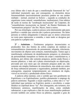 esse último não é mais do que a manifestação fenomenal do “eu”
individual (numenal); que, por conseguinte, os elementos dessa
fenomenalidade (necessariamente pessoais) podem ter um caráter
múltiplo - normal, anormal ou fictício -, segundo as condições do
organismo (sono natural, sonambulismo, mediunismo). Esta rubrica
dá razão às teorias da “cerebração inconsciente” de Carpenter, do
“sonambulismo inconsciente ou latente” do Doutor Hartmann, do
“automatismo psíquico” dos Srs. Myers, Janet e outros.
     Por sua etimologia, a palavra pessoa seria inteiramente apta para
justificar o sentido que convém dar à palavra personismo. No latim
persona se referia antigamente à máscara que os atores colocavam
no rosto para representar a comédia, e mais tarde se designou por
esta palavra o próprio ator.

     2° - Animismo - Fenômenos psíquicos inconscientes se
produzidos fora dos limites da esfera corpórea do médium ou
extramediúnicos (transmissão do pensamento, telepatia, telecinesia,
movimentos de objetos sem contacto, materialização). Temos aqui a
manifestação culminante do desdobramento psíquico; os elementos
da personalidade transpõem os limites do corpo e manifestam-se, à
distância, por efeitos não somente psíquicos, porém ainda físicos e
mesmo plásticos, e indo até à plena exteriorização ou objetivação,
provando por esse meio que um elemento psíquico pode ser, não
somente um simples fenômeno de consciência, mas ainda um centro
de força substancial pensante e organizadora, podendo também, por
conseguinte, organizar temporariamente um simulacro de órgão,
visível ou invisível, e produzindo efeitos físicos.
     A palavra alma (anima), com o sentido que tem geralmente no
Espiritismo e no Espiritualismo, justifica plenamente o emprego da
palavra animismo. Segundo a noção espirítica, a alma não é o “eu”
individual (que pertence ao Espírito), porém o envoltório, o corpo
fluídico ou espiritual desse “eu”. Por conseguinte, nós teríamos, nos
fenômenos anímicos, manifestações da alma, como entidade
substancial, o que explicaria o fato de essas manifestações poderem
revestir também um caráter físico ou plástico, segundo o grau de
 