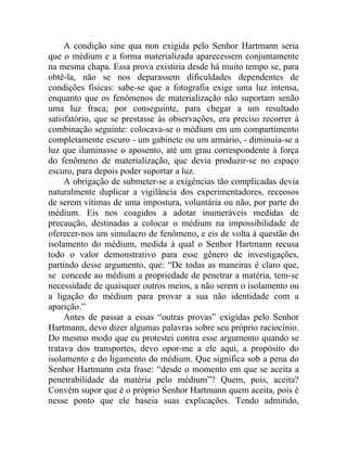 A condição sine qua non exigida pelo Senhor Hartmann seria
que o médium e a forma materializada aparecessem conjuntamente
na mesma chapa. Essa prova existiria desde há muito tempo se, para
obtê-la, não se nos deparassem dificuldades dependentes de
condições físicas: sabe-se que a fotografia exige uma luz intensa,
enquanto que os fenômenos de materialização não suportam senão
uma luz fraca; por conseguinte, para chegar a um resultado
satisfatório, que se prestasse às observações, era preciso recorrer à
combinação seguinte: colocava-se o médium em um compartimento
completamente escuro - um gabinete ou um armário, - diminuía-se a
luz que iluminasse o aposento, até um grau correspondente à força
do fenômeno de materialização, que devia produzir-se no espaço
escuro, para depois poder suportar a luz.
     A obrigação de submeter-se a exigências tão complicadas devia
naturalmente duplicar a vigilância dos experimentadores, receosos
de serem vítimas de uma impostura, voluntária ou não, por parte do
médium. Eis nos coagidos a adotar inumeráveis medidas de
precaução, destinadas a colocar o médium na impossibilidade de
oferecer-nos um simulacro de fenômeno, e eis de volta à questão do
isolamento do médium, medida à qual o Senhor Hartmann recusa
todo o valor demonstrativo para esse gênero de investigações,
partindo desse argumento, que: “De todas as maneiras é claro que,
se concede ao médium a propriedade de penetrar a matéria, tem-se
necessidade de quaisquer outros meios, a não serem o isolamento ou
a ligação do médium para provar a sua não identidade com a
aparição.”
     Antes de passar a essas “outras provas” exigidas pelo Senhor
Hartmann, devo dizer algumas palavras sobre seu próprio raciocínio.
Do mesmo modo que eu protestei contra esse argumento quando se
tratava dos transportes, devo opor-me a ele aqui, a propósito do
isolamento e do ligamento do médium. Que significa sob a pena do
Senhor Hartmann esta frase: “desde o momento em que se aceita a
penetrabilidade da matéria pelo médium”? Quem, pois, aceita?
Convém supor que é o próprio Senhor Hartmann quem aceita, pois é
nesse ponto que ele baseia suas explicações. Tendo admitido,
 