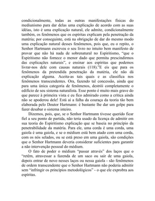 condicionalmente, todas as outras manifestações físicas do
mediunismo para dar delas uma explicação de acordo com as suas
idéias, isto é uma explicação natural, ele admite, condicionalmente
também, os fenômenos que os espíritas explicam pela penetração da
matéria; por conseguinte, está na obrigação de dar do mesmo modo
uma explicação natural desses fenômenos, pois que, eu o repito, o
Senhor Hartmann escreveu o seu livro no intuito bem manifesto de
provar que não há nada de sobrenatural no Espiritismo, “que o
Espiritismo não fornece o menor dado que permita prescindirmos
das explicações naturais”, e ensinar aos espíritas que podemos
livrar-nos dele com causas naturais (118).”E eis que para os
fenômenos da pretendida penetração da matéria, ele não dá
explicação alguma. Aceita-as tais quais e as classifica nos
fenômenos transcendentes. Ora, fazendo tal concessão, ainda que
para uma única categoria de fenômenos, destrói completamente o
edifício de seu sistema naturalista. Esse ponto é muito mais grave do
que parece à primeira vista e eu fico admirado como a crítica ainda
não se apoderou dele! Está aí a falha da couraça da teoria tão bem
elaborada pelo Doutor Hartmann: é bastante lhe dar um golpe para
fazer desabar o sistema inteiro.
     Dizemos, pois, que, se o Senhor Hartmann tivesse querido ficar
fiel a seu ponto de partida, não teria usado da licença de admitir em
sua teoria do Espiritismo explicação que se baseia no princípio da
penetrabilidade da matéria. Para ele, uma corda é uma corda, uma
gaiola é uma gaiola, e se o médium está bem atado com uma corda,
com os nós selados, ou se está preso em uma gaiola, são condições
que o Senhor Hartmann deveria considerar suficientes para garantir
a não intervenção pessoal do médium.
     O fato de poder o médium “passar através” dos laços que o
“retêm, atravessar a fazenda de um saco ou sair de uma gaiola,
depois entrar de novo nesses laços ou nessa gaiola - são fenômenos
de ordem transcendente que o Senhor Hartmann não poderia admitir
sem “infringir os princípios metodológicos” - o que ele exprobra aos
espíritas.
 