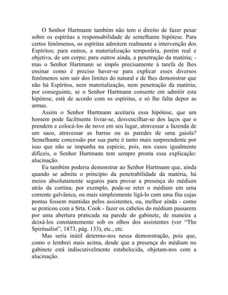 O Senhor Hartmann também não tem o direito de fazer pesar
sobre os espíritas a responsabilidade de semelhante hipótese. Para
certos fenômenos, os espíritas admitem realmente a intervenção dos
Espíritos; para outros, a materialização temporária, porém real e
objetiva, de um corpo; para outros ainda, a penetração da matéria; -
mas o Senhor Hartmann se impôs precisamente à tarefa de lhes
ensinar como é preciso haver-se para explicar esses diversos
fenômenos sem sair dos limites do natural e de lhes demonstrar que
não há Espíritos, nem materialização, nem penetração da matéria;
por conseguinte, se o Senhor Hartmann consente em admitir esta
hipótese, está de acordo com os espíritas, e só lhe falta depor as
armas.
     Assim o Senhor Hartmann aceitaria essa hipótese, que um
homem pode facilmente livrar-se, desvencilhar-se dos laços que o
prendem e colocá-los de novo em seu lugar, atravessar a fazenda de
um saco, atravessar as barras ou as paredes de uma gaiola?
Semelhante concessão por sua parte é tanto mais surpreendente por
isso que não se impunha na espécie, pois, nos casos igualmente
difíceis, o Senhor Hartmann tem sempre pronta essa explicação:
alucinação.
     Eu também poderia demonstrar ao Senhor Hartmann que, ainda
quando se admita o princípio da penetrabilidade da matéria, há
meios absolutamente seguros para provar a presença do médium
atrás da cortina; por exemplo, pode-se reter o médium em uma
corrente galvânica, ou mais simplesmente ligá-lo com uma fita cujas
pontas fossem mantidas pelos assistentes, ou, melhor ainda - como
se praticou com a Srta. Cook - fazer os cabelos do médium passarem
por uma abertura praticada na parede do gabinete, de maneira a
deixá-los constantemente sob os olhos dos assistentes (ver “The
Spiritualist”, 1873, pág. 133), etc., etc.
     Mas seria inútil determo-nos nessa demonstração, pois que,
como o lembrei mais acima, desde que a presença do médium no
gabinete está indiscutivelmente estabelecida, objetam-nos com a
alucinação.
 