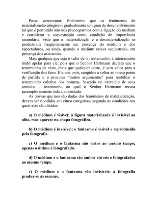 Posso acrescentar, finalmente, que os fenômenos de
materialização atingiram gradualmente um grau de desenvolvimento
tal que é permitido não nos preocuparmos com a ligação do médium
e considerar a sequestração como condição de importância
secundária, visto que a materialização e a desmaterialização se
produziram freqüentemente em presença do médium e dos
espectadores, ou ainda, quando o médium estava seqüestrado, em
presença dos assistentes.
     Mas, qualquer que seja o valor de tal testemunho, é inteiramente
inútil apelar para ele, pois que o Senhor Hartmann declara que o
testemunho da vista, mais que qualquer outro, é sem valor para a
verificação dos fatos. Eis-nos, pois, coagidos a voltar ao nosso ponto
de partida e a procurar “outros argumentos” para reabilitar o
testemunho coletivo dos homens, baseado no exercício de seus
sentidos - testemunho ao qual o Senhor Hartmann recusa
peremptoriamente toda a autoridade.
     As provas que nos são dadas dos fenômenos de materialização,
devem ser divididas em cinco categorias, segundo as condições nas
quais elas são obtidas:

    a) O médium é visível; a figura materializada é invisível ao
olho, mas aparece na chapa fotográfica.

    b) O médium é invisível; o fantasma é visível e reproduzido
pela fotografia.

   c) O médium e o fantasma são vistos ao mesmo tempo;
apenas o último é fotografado.

    d) O médium e o fantasma são ambos visíveis e fotografados
ao mesmo tempo.

   e) O médium e o fantasma são invisíveis; a fotografia
produz-se às escuras.
 