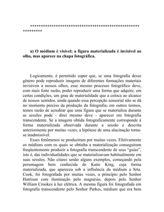 ***************************************************
*********



    a) O médium é visível; a figura materializada é invisível ao
olho, mas aparece na chapa fotográfica.



     Logicamente, é permitido supor que, se uma fotografia desse
gênero pode reproduzir imagens de diferentes formações materiais
invisíveis a nossos olhos, esse mesmo processo fotográfico deve,
com mais forte razão, poder reproduzir uma forma que adquire, em
certas condições, um grau de materialidade que a coloca ao alcance
de nossos sentidos, ainda quando essa percepção sensorial não se dá
no momento preciso da produção da fotografia; em outros termos,
temos razão de acreditar que uma figura que se materializa durante
as sessões pode - direi mesmo deve - aparecer em fotografia
transcendente. Se a imagem obtida fotograficamente corresponde à
forma materializada observada durante a sessão e descrita
anteriormente por muitas vezes, a hipótese de uma alucinação torna-
se inadmissível.
     Esses fenômenos se produziram por muitas vezes. Efetivamente
os médiuns com os quais se obtinha a materialização conseguiram
freqüentemente produzir a fotografia transcendente de seus “guias”,
isto é, das individualidades que se materializavam habitualmente em
suas sessões. Não citarei senão alguns exemplos, começando pela
personagem bem conhecida de Katie King, cuja forma
materializada, que apareceu sob a influência da médium a Srta.
Cook, foi fotografada por muitas vezes, a princípio pelo Senhor
Harrison com iluminação pelo magnésio, depois pelo Senhor
William Crookes à luz elétrica. A mesma figura foi fotografada em
fotografia transcendente pelo Senhor Parkes, médium que era bem
 