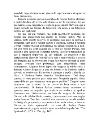 sucedido especialmente nesse gênero de experiências, e de quem se
falou mais acima.
     Importa assinalar que as fotografias do Senhor Parkes oferecem
a particularidade de terem sido obtidas à luz do magnésio. Eis em
que termos essa experiência é exposta pelo Senhor Harrison, que é
muito versado na técnica da fotografia em geral, e na fotografia
espírita em particular
     No que me diz respeito, não pude reconhecer nenhuma das
figuras que apareceram nas chapas do Senhor Parkes. Mas eu
variava, tanto quanto possível, as condições nas quais se operava a
fotografia. Sem que o Senhor Parkes o soubesse, escrevi à Senhora
Córner (Florence Cook), que habitava nas circunvizinhanças, e pedi-
lhe que fosse na tarde daquele dia a casa do Senhor Parkes, para
assistir a uma sessão de fotografia espírita. Eu estava persuadido de
que a presença imprevista de um médium tão poderoso e tão
perfeitamente digno de fé modificaria sem a menor dúvida o caráter
das imagens que se obtivessem, o que não poderia suceder se essas
imagens tivessem sido preparadas com antecedência sobre
transparentes. Algumas horas depois da recepção de minha carta, a
Senhora Córner dirigiu-se a casa do Senhor e da Senhora Parkes,
que não na conheciam. Ela se deu a conhecer e expôs o fim de sua
visita. A Senhora Parkes disse-lhe imediatamente: “Oh! desça
conosco e tome posição para obter uma fotografia espírita. Estou
persuadida de que obteremos uma prova perfeita.” Cheguei nesse
momento, com o atraso de um quarto de hora sobre a hora
convencionada. O Senhor Parkes entrava nesse momento no
aposento com um negativo que acabava de revelar e no qual se
desenhava mui distintamente, ao lado da imagem da Senhora
Córner, a da célebre Katie, envolta, como sempre, em suas amplas
vestes brancas. Esse fato constitui uma excelente prova da lealdade
do fotógrafo, porquanto, como o mencionei mais acima, a Senhora
Córner se tinha apresentado em casa do Senhor Parkes
imprevistamente, alguns minutos antes de minha chegada.(Ver “The
Spiritualist”, 1875, n. 136, pág. 162.)
 
