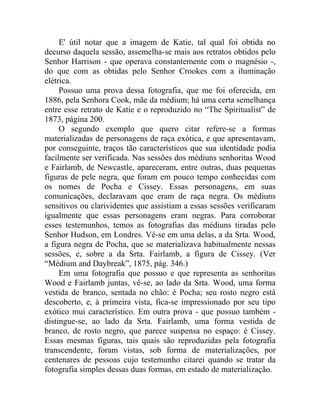 E' útil notar que a imagem de Katie, tal qual foi obtida no
decurso daquela sessão, assemelha-se mais aos retratos obtidos pelo
Senhor Harrison - que operava constantemente com o magnésio -,
do que com as obtidas pelo Senhor Crookes com a iluminação
elétrica.
     Possuo uma prova dessa fotografia, que me foi oferecida, em
1886, pela Senhora Cook, mãe da médium; há uma certa semelhança
entre esse retrato de Katie e o reproduzido no “The Spiritualist” de
1873, página 200.
     O segundo exemplo que quero citar refere-se a formas
materializadas de personagens de raça exótica, e que apresentavam,
por conseguinte, traços tão característicos que sua identidade podia
facilmente ser verificada. Nas sessões dos médiuns senhoritas Wood
e Fairlamb, de Newcastle, apareceram, entre outras, duas pequenas
figuras de pele negra, que foram em pouco tempo conhecidas com
os nomes de Pocha e Cissey. Essas personagens, em suas
comunicações, declaravam que eram de raça negra. Os médiuns
sensitivos ou clarividentes que assistiam a essas sessões verificaram
igualmente que essas personagens eram negras. Para corroborar
esses testemunhos, temos as fotografias das médiuns tiradas pelo
Senhor Hudson, em Londres. Vê-se em uma delas, a da Srta. Wood,
a figura negra de Pocha, que se materializava habitualmente nessas
sessões, e, sobre a da Srta. Fairlamb, a figura de Cissey. (Ver
“Médium and Daybreak”, 1875, pág. 346.)
     Em uma fotografia que possuo e que representa as senhoritas
Wood e Fairlamb juntas, vê-se, ao lado da Srta. Wood, uma forma
vestida de branco, sentada no chão: é Pocha; seu rosto negro está
descoberto, e, à primeira vista, fica-se impressionado por seu tipo
exótico mui característico. Em outra prova - que possuo também -
distingue-se, ao lado da Srta. Fairlamb, uma forma vestida de
branco, de rosto negro, que parece suspensa no espaço: é Cissey.
Essas mesmas figuras, tais quais são reproduzidas pela fotografia
transcendente, foram vistas, sob forma de materializações, por
centenares de pessoas cujo testemunho citarei quando se tratar da
fotografia simples dessas duas formas, em estado de materialização.
 