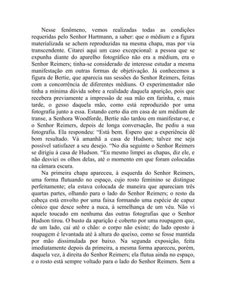 Nesse fenômeno, vemos realizadas todas as condições
requeridas pelo Senhor Hartmann, a saber: que o médium e a figura
materializada se achem reproduzidas na mesma chapa, mas por via
transcendente. Citarei aqui um caso excepcional: a pessoa que se
expunha diante do aparelho fotográfico não era a médium, era o
Senhor Reimers; tinha-se considerado de interesse estudar a mesma
manifestação em outras formas de objetivação. Já conhecemos a
figura de Bertie, que aparecia nas sessões do Senhor Reimers, feitas
com a concorrência de diferentes médiuns. O experimentador não
tinha a mínima dúvida sobre a realidade daquela aparição, pois que
recebera previamente a impressão de sua mão em farinha, e, mais
tarde, o gesso daquela mão, como está reproduzido por uma
fotografia junto a essa. Estando certo dia em casa de um médium de
transe, a Senhora Woodforde, Bertie não tardou em manifestar-se, e
o Senhor Reimers, depois de longa conversação, lhe pediu a sua
fotografia. Ela respondeu: “Está bem. Espero que a experiência dê
bom resultado. Vá amanhã a casa de Hudson; talvez me seja
possível satisfazer a seu desejo. “No dia seguinte o Senhor Reimers
se dirigiu à casa de Hudson. “Eu mesmo limpei as chapas, diz ele, e
não desviei os olhos delas, até o momento em que foram colocadas
na câmara escura.
     Na primeira chapa apareceu, à esquerda do Senhor Reimers,
uma forma flutuando no espaço, cujo rosto feminino se distingue
perfeitamente; ela estava colocada de maneira que apareciam três
quartas partes, olhando para o lado do Senhor Reimers; o resto da
cabeça está envolto por uma faixa formando uma espécie de capuz
cônico que desce sobre a nuca, à semelhança de um véu. Não vi
aquele toucado em nenhuma das outras fotografias que o Senhor
Hudson tirou. O busto da aparição é coberto por uma roupagem que,
de um lado, cai até o chão: o corpo não existe; do lado oposto à
roupagem é levantada até à altura do queixo, como se fosse mantida
por mão dissimulada por baixo. Na segunda exposição, feita
imediatamente depois da primeira, a mesma forma apareceu, porém,
daquela vez, à direita do Senhor Reimers; ela flutua ainda no espaço,
e o rosto está sempre voltado para o lado do Senhor Reimers. Sem a
 