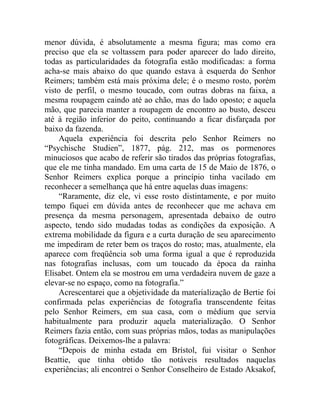 menor dúvida, é absolutamente a mesma figura; mas como era
preciso que ela se voltassem para poder aparecer do lado direito,
todas as particularidades da fotografia estão modificadas: a forma
acha-se mais abaixo do que quando estava à esquerda do Senhor
Reimers; também está mais próxima dele; é o mesmo rosto, porém
visto de perfil, o mesmo toucado, com outras dobras na faixa, a
mesma roupagem caindo até ao chão, mas do lado oposto; e aquela
mão, que parecia manter a roupagem de encontro ao busto, desceu
até à região inferior do peito, continuando a ficar disfarçada por
baixo da fazenda.
    Aquela experiência foi descrita pelo Senhor Reimers no
“Psychische Studien”, 1877, pág. 212, mas os pormenores
minuciosos que acabo de referir são tirados das próprias fotografias,
que ele me tinha mandado. Em uma carta de 15 de Maio de 1876, o
Senhor Reimers explica porque a princípio tinha vacilado em
reconhecer a semelhança que há entre aquelas duas imagens:
    “Raramente, diz ele, vi esse rosto distintamente, e por muito
tempo fiquei em dúvida antes de reconhecer que me achava em
presença da mesma personagem, apresentada debaixo de outro
aspecto, tendo sido mudadas todas as condições da exposição. A
extrema mobilidade da figura e a curta duração de seu aparecimento
me impediram de reter bem os traços do rosto; mas, atualmente, ela
aparece com freqüência sob uma forma igual a que é reproduzida
nas fotografias inclusas, com um toucado da época da rainha
Elisabet. Ontem ela se mostrou em uma verdadeira nuvem de gaze a
elevar-se no espaço, como na fotografia.”
    Acrescentarei que a objetividade da materialização de Bertie foi
confirmada pelas experiências de fotografia transcendente feitas
pelo Senhor Reimers, em sua casa, com o médium que servia
habitualmente para produzir aquela materialização. O Senhor
Reimers fazia então, com suas próprias mãos, todas as manipulações
fotográficas. Deixemos-lhe a palavra:
    “Depois de minha estada em Brístol, fui visitar o Senhor
Beattie, que tinha obtido tão notáveis resultados naquelas
experiências; ali encontrei o Senhor Conselheiro de Estado Aksakof,
 