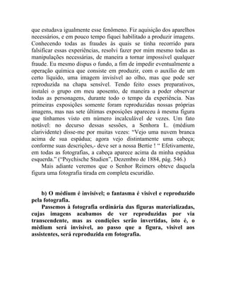 que estudava igualmente esse fenômeno. Fiz aquisição dos aparelhos
necessários, e em pouco tempo fiquei habilitado a produzir imagens.
Conhecendo todas as fraudes às quais se tinha recorrido para
falsificar essas experiências, resolvi fazer por mim mesmo todas as
manipulações necessárias, de maneira a tornar impossível qualquer
fraude. Eu mesmo dispus o fundo, a fim de impedir eventualmente a
operação química que consiste em produzir, com o auxílio de um
certo líquido, uma imagem invisível ao olho, mas que pode ser
reproduzida na chapa sensível. Tendo feito esses preparativos,
instalei o grupo em meu aposento, de maneira a poder observar
todas as personagens, durante todo o tempo da experiência. Nas
primeiras exposições somente foram reproduzidas nossas próprias
imagens, mas nas sete últimas exposições apareceu à mesma figura
que tínhamos visto em número incalculável de vezes. Um fato
notável: no decurso dessas sessões, a Senhora L. (médium
clarividente) disse-me por muitas vezes: “Vejo uma nuvem branca
acima de sua espádua; agora vejo distintamente uma cabeça;
conforme suas descrições,- deve ser a nossa Bertie ! “ Efetivamente,
em todas as fotografias, a cabeça aparece acima da minha espádua
esquerda.” (“Psychische Studien”, Dezembro de 1884, pág. 546.)
     Mais adiante veremos que o Senhor Reimers obteve daquela
figura uma fotografia tirada em completa escuridão.


    b) O médium é invisível; o fantasma é visível e reproduzido
pela fotografia.
    Passemos à fotografia ordinária das figuras materializadas,
cujas imagens acabamos de ver reproduzidas por via
transcendente, mas as condições serão invertidas, isto é, o
médium será invisível, ao passo que a figura, visível aos
assistentes, será reproduzida em fotografia.
 