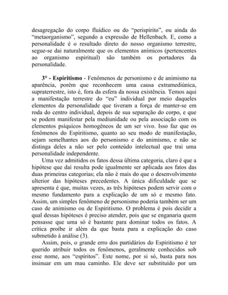 desagregação do corpo fluídico ou do “perispírito”, ou ainda do
“metaorganismo”, segundo a expressão de Hellenbach. E, como a
personalidade é o resultado direto do nosso organismo terrestre,
segue-se dai naturalmente que os elementos anímicos (pertencentes
ao organismo espiritual) são também os portadores da
personalidade.

     3° - Espiritismo - Fenômenos de personismo e de animismo na
aparência, porém que reconhecem uma causa extramediúnica,
supraterrestre, isto é, fora da esfera da nossa existência. Temos aqui
a manifestação terrestre do “eu” individual por meio daqueles
elementos da personalidade que tiveram a força de manter-se em
roda do centro individual, depois de sua separação do corpo, e que
se podem manifestar pela mediunidade ou pela associação com os
elementos psíquicos homogêneos de um ser vivo. Isso faz que os
fenômenos do Espiritismo, quanto ao seu modo de manifestação,
sejam semelhantes aos do personismo e do animismo, e não se
distinga deles a não ser pelo conteúdo intelectual que trai uma
personalidade independente.
     Uma vez admitidos os fatos dessa última categoria, claro é que a
hipótese que daí resulta pode igualmente ser aplicada aos fatos das
duas primeiras categorias; ela não é mais do que o desenvolvimento
ulterior das hipóteses precedentes. A única dificuldade que se
apresenta é que, muitas vezes, as três hipóteses podem servir com o
mesmo fundamento para a explicação de um só e mesmo fato.
Assim, um simples fenômeno de personismo poderia também ser um
caso de animismo ou de Espiritismo. O problema é pois decidir a
qual dessas hipóteses é preciso atender, pois que se enganaria quem
pensasse que uma só é bastante para dominar todos os fatos. A
crítica proíbe ir além da que basta para a explicação do caso
submetido à análise (3).
     Assim, pois, o grande erro dos partidários do Espiritismo é ter
querido atribuir todos os fenômenos, geralmente conhecidos sob
esse nome, aos “espíritos”. Este nome, por si só, basta para nos
insinuar em um mau caminho. Ele deve ser substituído por um
 