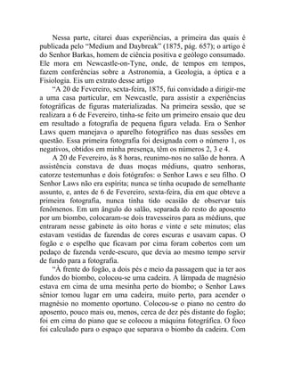 Nessa parte, citarei duas experiências, a primeira das quais é
publicada pelo “Medium and Daybreak” (1875, pág. 657); o artigo é
do Senhor Barkas, homem de ciência positiva e geólogo consumado.
Ele mora em Newcastle-on-Tyne, onde, de tempos em tempos,
fazem conferências sobre a Astronomia, a Geologia, a óptica e a
Fisiologia. Eis um extrato desse artigo
     “A 20 de Fevereiro, sexta-feira, 1875, fui convidado a dirigir-me
a uma casa particular, em Newcastle, para assistir a experiências
fotográficas de figuras materializadas. Na primeira sessão, que se
realizara a 6 de Fevereiro, tinha-se feito um primeiro ensaio que deu
em resultado a fotografia de pequena figura velada. Era o Senhor
Laws quem manejava o aparelho fotográfico nas duas sessões em
questão. Essa primeira fotografia foi designada com o número 1, os
negativos, obtidos em minha presença, têm os números 2, 3 e 4.
     A 20 de Fevereiro, às 8 horas, reunimo-nos no salão de honra. A
assistência constava de duas moças médiuns, quatro senhoras,
catorze testemunhas e dois fotógrafos: o Senhor Laws e seu filho. O
Senhor Laws não era espírita; nunca se tinha ocupado de semelhante
assunto, e, antes de 6 de Fevereiro, sexta-feira, dia em que obteve a
primeira fotografia, nunca tinha tido ocasião de observar tais
fenômenos. Em um ângulo do salão, separada do resto do aposento
por um biombo, colocaram-se dois travesseiros para as médiuns, que
entraram nesse gabinete às oito horas e vinte e sete minutos; elas
estavam vestidas de fazendas de cores escuras e usavam capas. O
fogão e o espelho que ficavam por cima foram cobertos com um
pedaço de fazenda verde-escuro, que devia ao mesmo tempo servir
de fundo para a fotografia.
     “À frente do fogão, a dois pés e meio da passagem que ia ter aos
fundos do biombo, colocou-se uma cadeira. A lâmpada de magnésio
estava em cima de uma mesinha perto do biombo; o Senhor Laws
sênior tomou lugar em uma cadeira, muito perto, para acender o
magnésio no momento oportuno. Colocou-se o piano no centro do
aposento, pouco mais ou, menos, cerca de dez pés distante do fogão;
foi em cima do piano que se colocou a máquina fotográfica. O foco
foi calculado para o espaço que separava o biombo da cadeira. Com
 