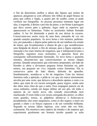 o fim de determinar melhor a altura das figuras que teriam de
aparecer, pregaram-se com alfinetes três folhas de papel branco no
pano que cobria o fogão, a quatro pés do soalho, como se pode
verificar nas fotografias. As pessoas presentes tomaram lugar em
alas, à esquerda, à direita e por trás do piano, e em frente à passagem
que dava acesso para o gabinete, lugar onde se esperava que
aparecessem os fantasmas. Todos os assistentes tinham formado
cadeia. A luz foi diminuída a ponto de nos deixar às escuras.
Conservamo-nos assim cerca de uma hora, entoando de vez em
quando canções populares. Às nove horas e três minutos, pediram-
nos, por pancadas, e depois pelas palavras de um médium em estado
de transe, que levantássemos a chama do gás e que acendêssemos
uma lâmpada de álcool, a fim de atenuar, para a figura esperada, a
transição à luz mais intensa do magnésio, que é indispensável para a
fotografia; seguimos essas instruções; o aposento ficou por
conseguinte suficientemente iluminado. Às nove horas e quarenta
minutos, disseram-nos que conservássemos as nossas chapas
prontas. Quando anunciamos que estávamos preparados, um lado do
biombo se abriu e divisamos pequena forma feminina ou, pelo
menos, um pequeno ser vivo, trajando vestes femininas. Ela se
conservava perto do lado aberto, defronte do aparelho.
Imediatamente, acendeu-se o fio de magnésio. Uma luz intensa
iluminou toda a aparição, e pôde-se ver que ela estava inteiramente
envolta por uma veste, que deixava a descoberto apenas o rosto e as
mãos, que eram de cor escura carregada, quase negros, sendo uma
das mãos mais clara do que a outra. Essa roupagem parecia ser de
cassa ordinária, caindo em largas dobras até aos pés; ela tinha o
aspecto de ser muito nova, não estando enxovalhada nem
machucada. O rosto tinha a cor escura carregada dos pretos: os olhos
eram grandes, ternos, as pálpebras abriam-se e fechavam-se
pesadamente; eles eram sanguíneos, como os dos negros; o nariz era
grande e chato e os beiços espessos e de um vermelho brilhante.
Segundo as nossas idéias inglesas, esse rosto não era belo,
certamente. Ela mostrava uma espécie da timidez e da surpresa que
experimenta geralmente um homem inculto quando se acha
 