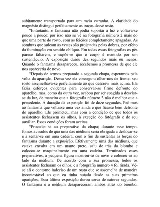 subitamente transportado para um meio estranho. A claridade do
magnésio distingui perfeitamente os traços desse rosto.
     “Entretanto, o fantasma não podia suportar a luz e voltava-se
pouco a pouco; por isso não se vê na fotografia número 2 mais do
que uma parte do rosto, com as feições completamente apagadas. As
sombras que sulcam as vestes são projetadas pelas dobras, por efeito
da iluminação em sentido oblíquo. Em todas essas fotografias os pés
parece faltarem, e supõe-se que o corpo é mantido por um
sustentáculo. A exposição durou dez segundos mais ou menos.
Quando o fantasma desapareceu, recebemos a promessa de que ele
nos apareceria de novo.
     “Depois de termos preparado a segunda chapa, esperamos pela
volta da aparição. Dessa vez ela conseguiu olhar-nos de frente: seu
rosto assemelhava-se perfeitamente ao que descrevi mais acima. Ela
fazia esforços evidentes para conservar-se firme defronte do
aparelho, mas, como da outra vez, acabou por ser coagida a desviar-
se da luz, de maneira que a fotografia número 3 não é melhor que a
precedente. A duração da exposição foi de doze segundos. Pedimos
ao fantasma que voltasse uma vez ainda e que ficasse bem defronte
do aparelho. Ele prometeu, mas com a condição de que todos os
assistentes fechassem os olhos, à exceção do fotógrafo e de seu
auxiliar. Essas condições foram aceitas.
     “Procedeu-se ao preparativo da chapa; durante esse tempo,
fomos avisados de que uma das médiuns seria obrigada a deslocar-se
e a sentar-se em uma cadeira, com o fim de sustentar as forças do
fantasma durante a exposição. Efetivamente uma das médiuns, que
estava envolta em um manto preto, saiu de trás do biombo e
colocou-se maquinalmente em uma cadeira. Terminados esses
preparativos, a pequena figura mostrou-se de novo e colocou-se ao
lado da médium. De acordo com a sua promessa, todos os
assistentes fecharam os olhos, e a fotografia número 4 foi tirada. Vê-
se ali o contorno indeciso de um rosto que se assemelha de maneira
incontestável ao que eu tinha notado desde as suas primeiras
aparições. Essa última exposição durou cerca de catorze segundos.
O fantasma e a médium desapareceram ambos atrás do biombo.
 