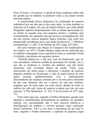 Eram 10 horas e 25 minutos. A perda de força mediúnica tinha sido
tão grande que os médiuns só puderam voltar a seu estado normal
uma hora depois.
     A autenticidade desses fenômenos foi confirmada de maneira
indubitável por um fato que se deu mais tarde. As duas médiuns se
achavam em Londres, em caso do Senhor Hudson, que tinha obtido
fotografias espíritas freqüentemente. Elas se tinham apresentado ali,
no intuito de mandar tirar seus próprios retratos e também, mas
eventualmente, das aparições que por acaso as acompanhassem. Em
um dos retratos nota-se pequena figura feminina, cujo rosto tem
pronunciado semelhança com o que acabo de descrever.” (“Medium
and Daybreak”, n. 289, 15 de Outubro de 1875, págs. 657-658.)
     Em uma memória que dirigiu ao Congresso dos Espiritualistas
de Londres, em 1877, o Senhor Barkas, depois de ter verificado que
as médiuns empregadas nessa experiência eram as senhoritas Wood
e Fairlamb, concluíram nos seguintes termos:
     “Poderão objetar-me, e não sem visos de fundamento, que, no
caso precedente, nenhuma medida de precaução foi tomada, isto é,
que não se mudaram os vestidos das médiuns, que não foram
amarradas, nem revistadas depois da sessão. Todas essas
observações são muito justas, e entretanto, a despeito da ausência
daquelas medidas de fiscalização, o fato do aparecimento de uma
figura humana indubitavelmente viva e absolutamente
dessemelhante das médiuns constitui por si só uma prova suficiente
de que esse fantasma não era a pessoa de uma das médiuns,
enquanto que, de outro lado, seu rosto móvel, dotado de todos os
indícios da vida real, atesta de maneira evidente que não era uma
máscara.” (“The Spiritualist”, n° 234, 13 de Fevereiro de 1877, pág.
77.)
     Farei notar aqui que, segundo o Senhor Hartmann, quando uma
aparição é absolutamente dessemelhante do médium, em tamanho,
aspecto, cor, nacionalidade, não é mais possível admitir-se a
transfiguração do médium, e convém procurar outra explicação
desses fenômenos. Tal é o caso para a experiência de que aqui se
trata; segundo o Senhor Hartmann, a aparição da pequena negra
 