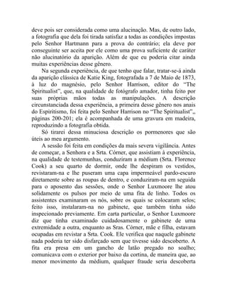 deve pois ser considerada como uma alucinação. Mas, de outro lado,
a fotografia que dela foi tirada satisfaz a todas as condições impostas
pelo Senhor Hartmann para a prova do contrário; ela deve por
conseguinte ser aceita por ele como uma prova suficiente de caráter
não alucinatório da aparição. Além de que eu poderia citar ainda
muitas experiências desse gênero.
     Na segunda experiência, de que tenho que falar, tratar-se-á ainda
da aparição clássica de Katie King, fotografada a 7 de Maio de 1873,
à luz do magnésio, pelo Senhor Harrison, editor do “The
Spiritualist”, que, na qualidade de fotógrafo amador, tinha feito por
suas próprias mãos todas as manipulações. A descrição
circunstanciada dessa experiência, a primeira desse gênero nos anais
do Espiritismo, foi feita pelo Senhor Harrison no “The Spiritualist”,,
páginas 200-201; ela é acompanhada de uma gravura em madeira,
reproduzindo a fotografia obtida.
     Só tirarei dessa minuciosa descrição os pormenores que são
úteis ao meu argumento.
     A sessão foi feita em condições da mais severa vigilância. Antes
de começar, a Senhora e a Srta. Córner, que assistiam à experiência,
na qualidade de testemunhas, conduziram a médium (Srta. Florence
Cook) a seu quarto de dormir, onde lhe despiram os vestidos,
revistaram-na e lhe puseram uma capa impermeável pardo-escuro
diretamente sobre as roupas de dentro, e conduziram-na em seguida
para o aposento das sessões, onde o Senhor Luxmoore lhe atou
solidamente os pulsos por meio de uma fita de linho. Todos os
assistentes examinaram os nós, sobre os quais se colocaram selos;
feito isso, instalaram-na no gabinete, que também tinha sido
inspecionado previamente. Em carta particular, o Senhor Luxmoore
diz que tinha examinado cuidadosamente o gabinete de urna
extremidade a outra, enquanto as Sras. Córner, mãe e filha, estavam
ocupadas em revistar a Srta. Cook. Ele verifica que naquele gabinete
nada poderia ter sido disfarçado sem que tivesse sido descoberto. A
fita era presa em um gancho de latão pregado no soalho;
comunicava com o exterior por baixo da cortina, de maneira que, ao
menor movimento da médium, qualquer fraude seria descoberta
 