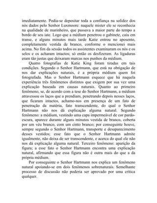 imediatamente. Podia-se depositar toda a confiança na solidez dos
nós dados pelo Senhor Luxmoore: naquele mister ele se reconhecia
na qualidade de marinheiro, que passava a maior parte do tempo a
bordo de seu iate. Logo que a médium penetrou o gabinete, caiu em
transe, e alguns minutos mais tarde Katie entrou no aposento,
completamente vestida de branco, conforme o mencionei mais
acima. No fim da sessão todos os assistentes examinaram os nós e os
selos e os acharam intactos; só então os desfizeram. As ligaduras
eram tão justas que deixaram marcas nos punhos da médium.
    Quatro fotografias de Katie King foram tiradas em tais
condições. Segundo o Senhor Hartmann, que está na obrigação de
nos dar explicações naturais, é a própria médium quem foi
fotografada. Mas o Senhor Hartmann esquece que há naquela
experiência três fenômenos distintos que exigem por sua vez uma
explicação baseada em causas naturais. Quanto ao primeiro
fenômeno, se, de acordo com a tese do Senhor Hartmann, a médium
atravessou os laços que a prendiam, penetrando depois nesses laços,
que ficaram intactos, achamo-nos em presença de um fato de
penetração da matéria, fato transcendente, do qual o Senhor
Hartmann não nos dá explicação alguma natural. Segundo
fenômeno: a médium, vestindo uma capa impermeável de cor pardo-
escura, aparece durante alguns minutos vestida de branco, coberta
por um véu branco, com um cinto branco; por conseguinte houve,
sempre segundo o Senhor Hartmann, transporte e desaparecimento
desses vestidos; esse fato que o Senhor Hartmann admite
igualmente, não deixa de ser transcendente, e acerca do qual ele não
nos dá explicação alguma natural. Terceiro fenômeno: aparição da
figura; a esse fato o Senhor Hartmann encontra uma explicação
natural, afirmando que essa figura não é outra mais do que a da
própria médium.
    Por conseguinte o Senhor Hartmann nos explica um fenômeno
natural apoiando-se em dois fenômenos sobrenaturais. Semelhante
processo de discussão não poderia ser aprovado por uma crítica
qualquer.
 