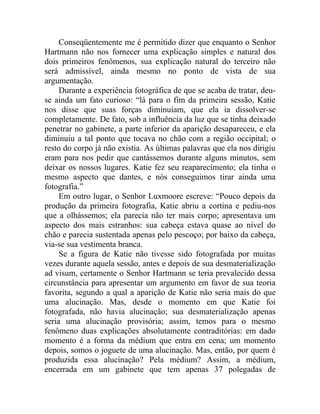 Conseqüentemente me é permitido dizer que enquanto o Senhor
Hartmann não nos fornecer uma explicação simples e natural dos
dois primeiros fenômenos, sua explicação natural do terceiro não
será admissível, ainda mesmo no ponto de vista de sua
argumentação.
     Durante a experiência fotográfica de que se acaba de tratar, deu-
se ainda um fato curioso: “lá para o fim da primeira sessão, Katie
nos disse que suas forças diminuíam, que ela ia dissolver-se
completamente. De fato, sob a influência da luz que se tinha deixado
penetrar no gabinete, a parte inferior da aparição desapareceu, e ela
diminuiu a tal ponto que tocava no chão com a região occipital; o
resto do corpo já não existia. As últimas palavras que ela nos dirigiu
eram para nos pedir que cantássemos durante alguns minutos, sem
deixar os nossos lugares. Katie fez seu reaparecimento; ela tinha o
mesmo aspecto que dantes, e nós conseguimos tirar ainda uma
fotografia.”
     Em outro lugar, o Senhor Luxmoore escreve: “Pouco depois da
produção da primeira fotografia, Katie abriu a cortina e pediu-nos
que a olhássemos; ela parecia não ter mais corpo; apresentava um
aspecto dos mais estranhos: sua cabeça estava quase ao nível do
chão e parecia sustentada apenas pelo pescoço; por baixo da cabeça,
via-se sua vestimenta branca.
     Se a figura de Katie não tivesse sido fotografada por muitas
vezes durante aquela sessão, antes e depois de sua desmaterialização
ad visum, certamente o Senhor Hartmann se teria prevalecido dessa
circunstância para apresentar um argumento em favor de sua teoria
favorita, segundo a qual a aparição de Katie não seria mais do que
uma alucinação. Mas, desde o momento em que Katie foi
fotografada, não havia alucinação; sua desmaterialização apenas
seria uma alucinação provisória; assim, temos para o mesmo
fenômeno duas explicações absolutamente contraditórias: em dado
momento é a forma da médium que entra em cena; um momento
depois, somos o joguete de uma alucinação. Mas, então, por quem é
produzida essa alucinação? Pela médium? Assim, a médium,
encerrada em um gabinete que tem apenas 37 polegadas de
 