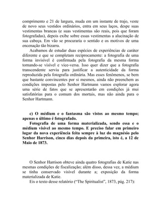 comprimento e 21 de largura, muda em um instante de trajo, veste
de novo seus vestidos ordinários, entra em seus laços, despe suas
vestimentas brancas (e suas vestimentas são reais, pois que foram
fotografadas), depois exibe sobre essas vestimentas a alucinação de
sua cabeça. Em vão se procuraria o sentido e os motivos de uma
encenação tão bizarra.
     Acabamos de estudar duas espécies de experiências de caráter
diferente e que se completam reciprocamente: a fotografia de uma
forma invisível é confirmada pela fotografia da mesma forma
tornando-se visível e vice-versa. Isso quer dizer que a fotografia
transcendente serviu para justificar a autenticidade da forma
reproduzida pela fotografia ordinária. Mas esses fenômenos, se bem
que bastante convincentes por si mesmos, ainda não preenchem as
condições impostas pelo Senhor Hartmann vamos explorar agora
uma série de fatos que se apresentarão em condições já mui
satisfatórias para o comum dos mortais, mas não ainda para o
Senhor Hartmann.


    c) O médium e o fantasma são vistos ao mesmo tempo;
apenas o último é fotografado.
    Fotografia de uma forma materializada, sendo essa e o
médium visível ao mesmo tempo. E preciso falar em primeiro
lugar da nova experiência feita sempre à luz do magnésio pelo
Senhor Harrison, cinco dias depois da primeira, isto é, a 12 de
Maio de 1873.



   O Senhor Harrison obteve ainda quatro fotografias de Katie nas
mesmas condições de fiscalização; além disso, dessa vez, a médium
se tinha conservado visível durante a; exposição da forma
materializada de Katie.
   Eis o texto desse relatório (“The Spiritualist”, 1873, pág. 217):
 