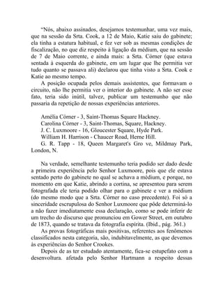 “Nós, abaixo assinados, desejamos testemunhar, uma vez mais,
que na sessão da Srta. Cook, a 12 de Maio, Katie saiu do gabinete;
ela tinha a estatura habitual, e fez ver sob as mesmas condições de
fiscalização, no que diz respeito à ligação da médium, que na sessão
de 7 de Maio corrente, e ainda mais: a Srta. Córner (que estava
sentada à esquerda do gabinete, em um lugar que lhe permitia ver
tudo quanto se passava ali) declarou que tinha visto a Srta. Cook e
Katie ao mesmo tempo.
     A posição ocupada pelos demais assistentes, que formavam o
circuito, não lhe permitia ver o interior do gabinete. A não ser esse
fato, teria sido inútil, talvez, publicar um testemunho que não
passaria da repetição de nossas experiências anteriores.

   Amélia Córner - 3, Saint-Thomas Square Hackney.
   Carolina Córner - 3, Saint-Thomas, Square, Hackney.
   J. C. Luxmoore - 16, Gloucester Square, Hyde Park.
   William H. Harrison - Chaucer Road, Herne Hill.
   G. R. Tapp - 18, Queen Margaret's Gro ve, Mildmay Park,
London, N.

    Na verdade, semelhante testemunho teria podido ser dado desde
a primeira experiência pelo Senhor Luxmoore, pois que ele estava
sentado perto do gabinete no qual se achava a médium, e porque, no
momento em que Katie, abrindo a cortina, se apresentou para serem
fotografada ele teria podido olhar para o gabinete e ver a médium
(do mesmo modo que a Srta. Córner no caso precedente). Foi só a
sinceridade escrupulosa do Senhor Luxmoore que pôde determiná-lo
a não fazer imediatamente essa declaração, como se pode inferir de
um trecho do discurso que pronunciou em Gower Street, em outubro
de 1873, quando se tratava da fotografia espírita. (Ibid., pág. 361.)
    As provas fotográficas mais positivas, referentes aos fenômenos
classificados nesta categoria, são, indubitavelmente, as que devemos
às experiências do Senhor Crookes.
    Depois de as ter estudado atentamente, fica-se estupefato com a
desenvoltura. afetada pelo Senhor Hartmann a respeito dessas
 