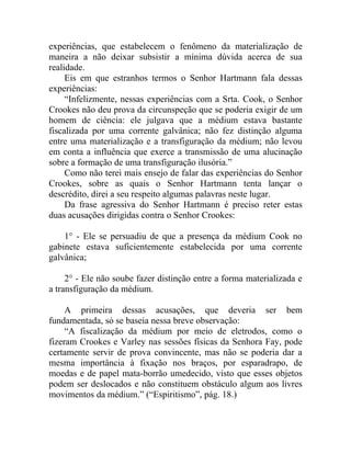experiências, que estabelecem o fenômeno da materialização de
maneira a não deixar subsistir a mínima dúvida acerca de sua
realidade.
     Eis em que estranhos termos o Senhor Hartmann fala dessas
experiências:
     “Infelizmente, nessas experiências com a Srta. Cook, o Senhor
Crookes não deu prova da circunspeção que se poderia exigir de um
homem de ciência: ele julgava que a médium estava bastante
fiscalizada por uma corrente galvânica; não fez distinção alguma
entre uma materialização e a transfiguração da médium; não levou
em conta a influência que exerce a transmissão de uma alucinação
sobre a formação de uma transfiguração ilusória.”
     Como não terei mais ensejo de falar das experiências do Senhor
Crookes, sobre as quais o Senhor Hartmann tenta lançar o
descrédito, direi a seu respeito algumas palavras neste lugar.
     Da frase agressiva do Senhor Hartmann é preciso reter estas
duas acusações dirigidas contra o Senhor Crookes:

    1° - Ele se persuadiu de que a presença da médium Cook no
gabinete estava suficientemente estabelecida por uma corrente
galvânica;

     2° - Ele não soube fazer distinção entre a forma materializada e
a transfiguração da médium.

     A primeira dessas acusações, que deveria ser bem
fundamentada, só se baseia nessa breve observação:
     “A fiscalização da médium por meio de eletrodos, como o
fizeram Crookes e Varley nas sessões físicas da Senhora Fay, pode
certamente servir de prova convincente, mas não se poderia dar a
mesma importância à fixação nos braços, por esparadrapo, de
moedas e de papel mata-borrão umedecido, visto que esses objetos
podem ser deslocados e não constituem obstáculo algum aos livres
movimentos da médium.” (“Espiritismo”, pág. 18.)
 