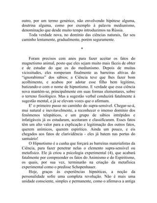 outro, por um termo genérico, não envolvendo hipótese alguma,
doutrina alguma, como por exemplo à palavra mediunismo,
denominação que desde muito tempo introduzimos na Rússia.
    Toda verdade nova, no domínio das ciências naturais, faz seu
caminho lentamente, gradualmente, porém seguramente.

                                   *

     Foram precisos cem anos para fazer aceitar os fatos do
magnetismo animal, posto que eles sejam muito mais fáceis de obter
e de estudar do que os do mediunismo. Depois de muitas
vicissitudes, eles romperam finalmente as barreiras altivas do
“ignorabimus” dos sábios; a Ciência teve que lhes fazer bom
acolhimento, e acabou por adotar esse filho bem legitimo,
batizando-o com o nome de hipnotismo. E verdade que essa ciência
nova mantém-se, principalmente em suas formas elementares, sobre
o terreno fisiológico. Mas a sugestão verbal conduzirá fatalmente à
sugestão mental, e já se elevam vozes que o afirmam.
     E' o primeiro passo no caminho do supra-sensível. Chegar-se-á,
mui natural e inevitavelmente, a reconhecer o imenso domínio dos
fenômenos telepáticos, e um grupo de sábios intrépidos e
infatigáveis já os estudaram, aceitaram e classificaram. Esses fatos
têm um alto valor para a explicação e legitimação dos outros fatos,
querem anímicos, querem espirítico. Ainda um pouco, e eis
chegados aos fatos de clarividência - eles já batem nas portas do
santuário!
     O Hipnotismo é a cunha que forçará as barreiras materialistas da
Ciência, para fazer penetrar nelas o elemento supra-sensível ou
metafísico. Ele já criou a psicologia experimental (4), que acabará
fatalmente por compreender os fatos do Animismo e do Espiritismo,
os quais, por sua vez, terminarão na criação da metafísica
experimental como o predisse Schopenhauer.
     Hoje, graças às experiências hipnóticas, a noção da
personalidade sofre uma completa revolução. Não é mais uma
unidade consciente, simples e permanente, como o afirmava a antiga
 