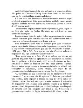 As três últimas linhas desta nota referem-se a uma experiência
feita pelos Srs. Crookes e Varley com a Srta. Cook, no decurso da
qual ela foi introduzida no circuito galvânico.
     E é com essas três linhas que o Senhor Hartmann pretende negar
o valor de experiências feitas com o máximo cuidado e com a mais
rigorosa lealdade por dois físicos tão autorizados quanto o são os
Srs. Crookes e Varley.
      Examinemos imparcialmente essas experiências, para julgar se
os fatos dão razão ao Senhor Hartmann ou justificam as suas
temerárias acusações.
     Parece-nos que basta ler as três linhas que escaparam da pena do
Senhor Hartmann para verificar que ele não compreendeu nem o
valor nem o alcance da experiência de que se trata.
     Para formarmos idéia exata da maneira pela qual se realizou
aquela experiência, tão engenhosa quão importante, enviarei o leitor
às explicações circunstanciadas que dei no “Psychische Studien”,
1874, págs. 341 a 349. Para aqueles que não têm esse volume à
disposição, dou aqui um resumo dessa descrição:
     “Para estabelecer se a Srta. Cook se achava no interior do
gabinete enquanto Katie se apresentava aos assistentes da sessão,
fora do gabinete, o Senhor Varley (15) teve a lembrança de fazer
atravessar o corpo da médium por uma fraca corrente elétrica,
durante todo o tempo em que a forma materializada era visível, e de
confrontar os resultados, assim obtidos, por meio de um
galvanômetro instalado no mesmo aposento, fora do gabinete...
     “A experiência de que falamos foi feita no aposento do Senhor
Luxmoore. O aposento de trás foi separado do da frente por meio de
uma cortina, para impedir a entrada da luz; ele devia servir de
gabinete escuro. Antes de começar a sessão, tomou-se à precaução
de inspecionar com cuidado esse gabinete escuro e de fechar as
portas à chave. O aposento da frente era iluminado por uma lâmpada
de parafina com um anteparo que coava a luz. Colocou-se o
galvanômetro em cima do fogão, à distância de 11 pés da cortina.
 